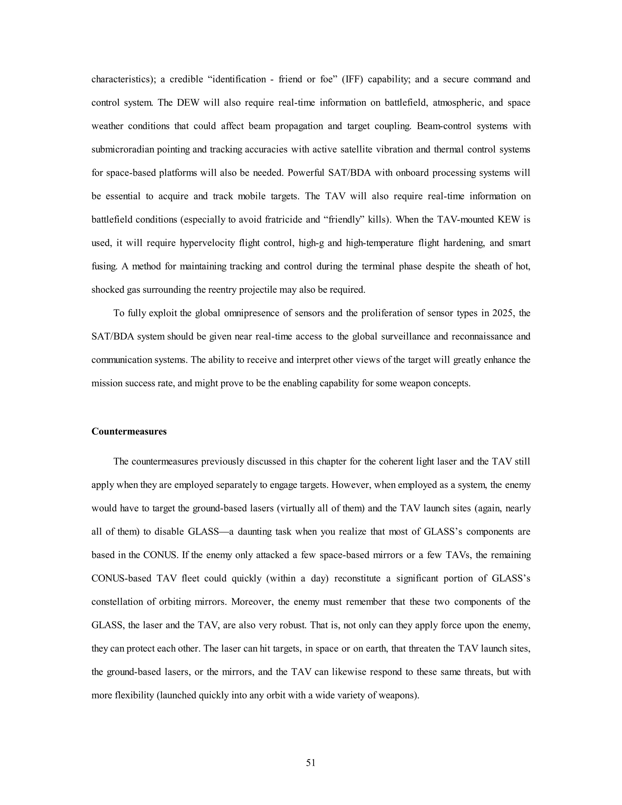 characteristics); a credible “identification - friend or foe” (IFF) capability; and a secure command and 
control system. The DEW will also require real-time information on battlefield, atmospheric, and space 
weather conditions that could affect beam propagation and target coupling. Beam-control systems with 
submicroradian pointing and tracking accuracies with active satellite vibration and thermal control systems 
for space-based platforms will also be needed. Powerful SAT/BDA with onboard processing systems will 
be essential to acquire and track mobile targets. The TAV will also require real-time information on 
battlefield conditions (especially to avoid fratricide and “friendly” kills). When the TAV-mounted KEW is 
used, it will require hypervelocity flight control, high-g and high-temperature flight hardening, and smart 
fusing. A method for maintaining tracking and control during the terminal phase despite the sheath of hot, 
shocked gas surrounding the reentry projectile may also be required. 
To fully exploit the global omnipresence of sensors and the proliferation of sensor types in 2025, the 
SAT/BDA system should be given near real-time access to the global surveillance and reconnaissance and 
communication systems. The ability to receive and interpret other views of the target will greatly enhance the 
mission success rate, and might prove to be the enabling capability for some weapon concepts. 
51 
Countermeasures 
The countermeasures previously discussed in this chapter for the coherent light laser and the TAV still 
apply when they are employed separately to engage targets. However, when employed as a system, the enemy 
would have to target the ground-based lasers (virtually all of them) and the TAV launch sites (again, nearly 
all of them) to disable GLASS—a daunting task when you realize that most of GLASS’s components are 
based in the CONUS. If the enemy only attacked a few space-based mirrors or a few TAVs, the remaining 
CONUS-based TAV fleet could quickly (within a day) reconstitute a significant portion of GLASS’s 
constellation of orbiting mirrors. Moreover, the enemy must remember that these two components of the 
GLASS, the laser and the TAV, are also very robust. That is, not only can they apply force upon the enemy, 
they can protect each other. The laser can hit targets, in space or on earth, that threaten the TAV launch sites, 
the ground-based lasers, or the mirrors, and the TAV can likewise respond to these same threats, but with 
more flexibility (launched quickly into any orbit with a wide variety of weapons). 
 