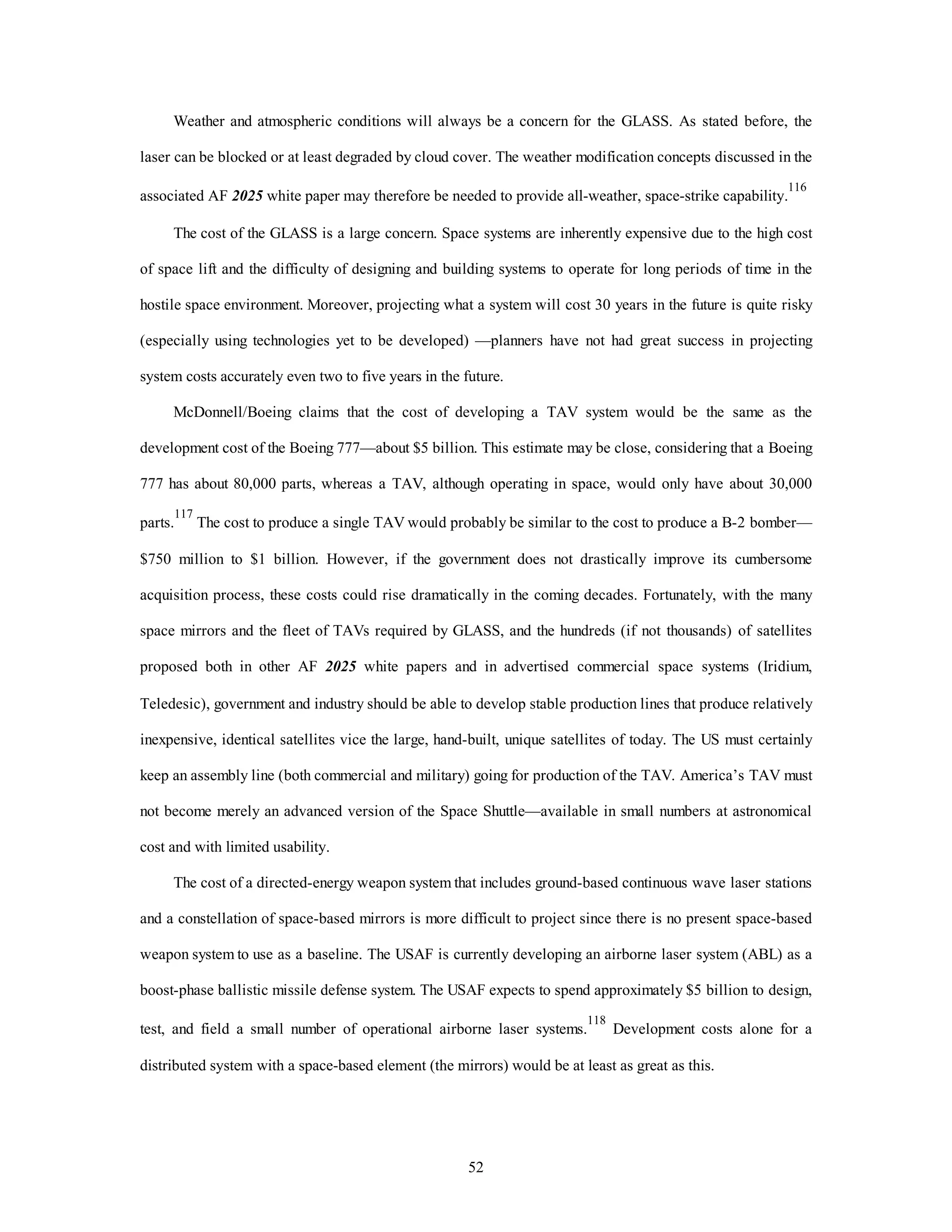 Weather and atmospheric conditions will always be a concern for the GLASS. As stated before, the 
laser can be blocked or at least degraded by cloud cover. The weather modification concepts discussed in the 
associated AF 2025 white paper may therefore be needed to provide all-weather, space-strike capability.116 
The cost of the GLASS is a large concern. Space systems are inherently expensive due to the high cost 
of space lift and the difficulty of designing and building systems to operate for long periods of time in the 
hostile space environment. Moreover, projecting what a system will cost 30 years in the future is quite risky 
(especially using technologies yet to be developed) —planners have not had great success in projecting 
system costs accurately even two to five years in the future. 
McDonnell/Boeing claims that the cost of developing a TAV system would be the same as the 
development cost of the Boeing 777—about $5 billion. This estimate may be close, considering that a Boeing 
777 has about 80,000 parts, whereas a TAV, although operating in space, would only have about 30,000 
parts.117 The cost to produce a single TAV would probably be similar to the cost to produce a B-2 bomber— 
$750 million to $1 billion. However, if the government does not drastically improve its cumbersome 
acquisition process, these costs could rise dramatically in the coming decades. Fortunately, with the many 
space mirrors and the fleet of TAVs required by GLASS, and the hundreds (if not thousands) of satellites 
proposed both in other AF 2025 white papers and in advertised commercial space systems (Iridium, 
Teledesic), government and industry should be able to develop stable production lines that produce relatively 
inexpensive, identical satellites vice the large, hand-built, unique satellites of today. The US must certainly 
keep an assembly line (both commercial and military) going for production of the TAV. America’s TAV must 
not become merely an advanced version of the Space Shuttle—available in small numbers at astronomical 
52 
cost and with limited usability. 
The cost of a directed-energy weapon system that includes ground-based continuous wave laser stations 
and a constellation of space-based mirrors is more difficult to project since there is no present space-based 
weapon system to use as a baseline. The USAF is currently developing an airborne laser system (ABL) as a 
boost-phase ballistic missile defense system. The USAF expects to spend approximately $5 billion to design, 
test, and field a small number of operational airborne laser systems.118 Development costs alone for a 
distributed system with a space-based element (the mirrors) would be at least as great as this. 
 