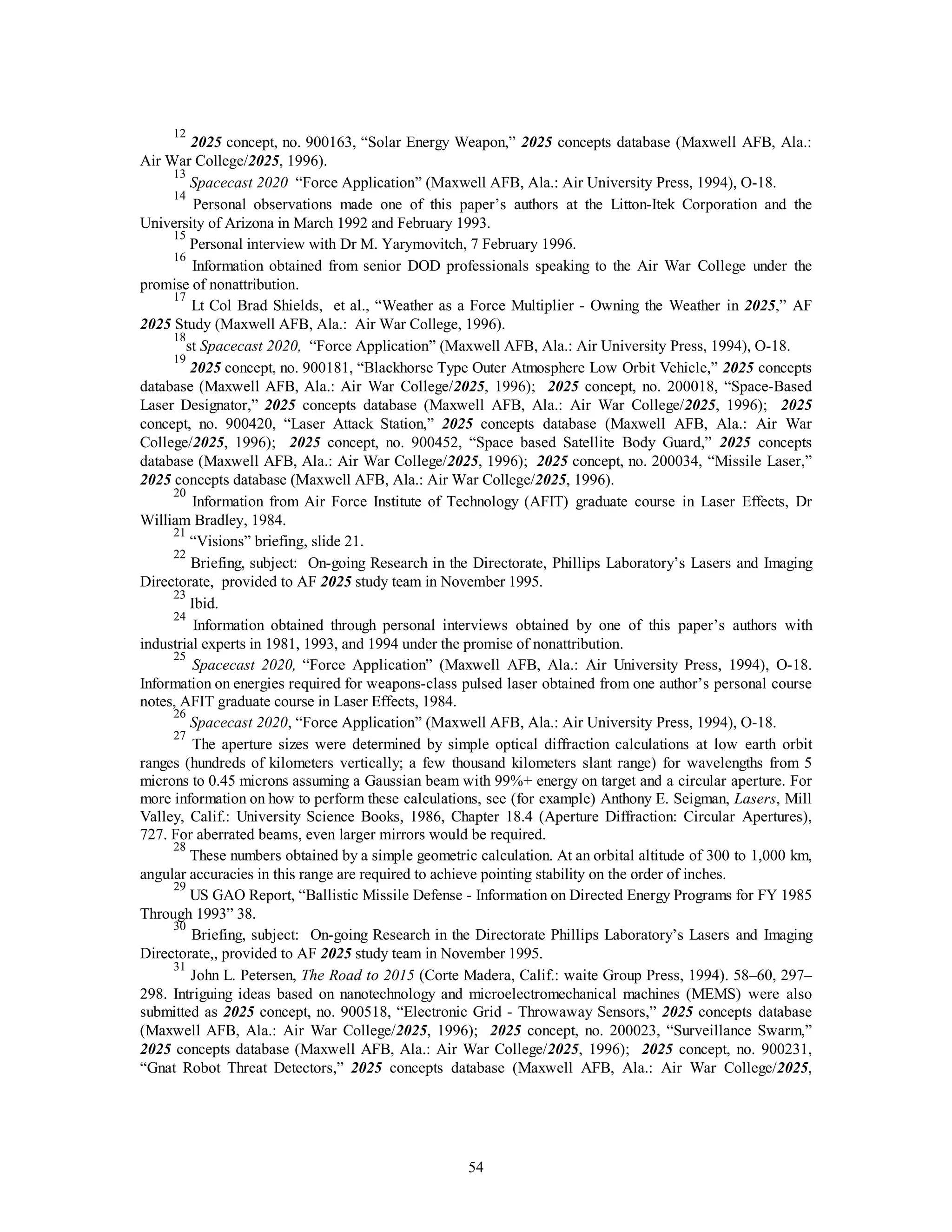 12 2025 concept, no. 900163, “Solar Energy Weapon,” 2025 concepts database (Maxwell AFB, Ala.: 
54 
Air War College/2025, 1996). 
13 
Spacecast 2020 “Force Application” (Maxwell AFB, Ala.: Air University Press, 1994), O-18. 
14 Personal observations made one of this paper’s authors at the Litton-Itek Corporation and the 
University of Arizona in March 1992 and February 1993. 
15 Personal interview with Dr M. Yarymovitch, 7 February 1996. 
16 Information obtained from senior DOD professionals speaking to the Air War College under the 
promise of nonattribution. 
17 Lt Col Brad Shields, et al., “Weather as a Force Multiplier - Owning the Weather in 2025,” AF 
2025 Study (Maxwell AFB, Ala.: Air War College, 1996). 
18st Spacecast 2020, “Force Application” (Maxwell AFB, Ala.: Air University Press, 1994), O-18. 
19 2025 concept, no. 900181, “Blackhorse Type Outer Atmosphere Low Orbit Vehicle,” 2025 concepts 
database (Maxwell AFB, Ala.: Air War College/2025, 1996); 2025 concept, no. 200018, “Space-Based 
Laser Designator,” 2025 concepts database (Maxwell AFB, Ala.: Air War College/2025, 1996); 2025 
concept, no. 900420, “Laser Attack Station,” 2025 concepts database (Maxwell AFB, Ala.: Air War 
College/2025, 1996); 2025 concept, no. 900452, “Space based Satellite Body Guard,” 2025 concepts 
database (Maxwell AFB, Ala.: Air War College/2025, 1996); 2025 concept, no. 200034, “Missile Laser,” 
2025 concepts database (Maxwell AFB, Ala.: Air War College/2025, 1996). 
20 Information from Air Force Institute of Technology (AFIT) graduate course in Laser Effects, Dr 
William Bradley, 1984. 
21 “Visions” briefing, slide 21. 
22 Briefing, subject: On-going Research in the Directorate, Phillips Laboratory’s Lasers and Imaging 
Directorate, provided to AF 2025 study team in November 1995. 
23 Ibid. 
24 Information obtained through personal interviews obtained by one of this paper’s authors with 
industrial experts in 1981, 1993, and 1994 under the promise of nonattribution. 
25 
Spacecast 2020, “Force Application” (Maxwell AFB, Ala.: Air University Press, 1994), O-18. 
Information on energies required for weapons-class pulsed laser obtained from one author’s personal course 
notes, AFIT graduate course in Laser Effects, 1984. 
26 
Spacecast 2020, “Force Application” (Maxwell AFB, Ala.: Air University Press, 1994), O-18. 
27 The aperture sizes were determined by simple optical diffraction calculations at low earth orbit 
ranges (hundreds of kilometers vertically; a few thousand kilometers slant range) for wavelengths from 5 
microns to 0.45 microns assuming a Gaussian beam with 99%+ energy on target and a circular aperture. For 
more information on how to perform these calculations, see (for example) Anthony E. Seigman, Lasers, Mill 
Valley, Calif.: University Science Books, 1986, Chapter 18.4 (Aperture Diffraction: Circular Apertures), 
727. For aberrated beams, even larger mirrors would be required. 
28 These numbers obtained by a simple geometric calculation. At an orbital altitude of 300 to 1,000 km, 
angular accuracies in this range are required to achieve pointing stability on the order of inches. 
29 US GAO Report, “Ballistic Missile Defense - Information on Directed Energy Programs for FY 1985 
Through 1993” 38. 
30 Briefing, subject: On-going Research in the Directorate Phillips Laboratory’s Lasers and Imaging 
Directorate,, provided to AF 2025 study team in November 1995. 
31 John L. Petersen, The Road to 2015 (Corte Madera, Calif.: waite Group Press, 1994). 58–60, 297– 
298. Intriguing ideas based on nanotechnology and microelectromechanical machines (MEMS) were also 
submitted as 2025 concept, no. 900518, “Electronic Grid - Throwaway Sensors,” 2025 concepts database 
(Maxwell AFB, Ala.: Air War College/2025, 1996); 2025 concept, no. 200023, “Surveillance Swarm,” 
2025 concepts database (Maxwell AFB, Ala.: Air War College/2025, 1996); 2025 concept, no. 900231, 
“Gnat Robot Threat Detectors,” 2025 concepts database (Maxwell AFB, Ala.: Air War College/2025, 
 