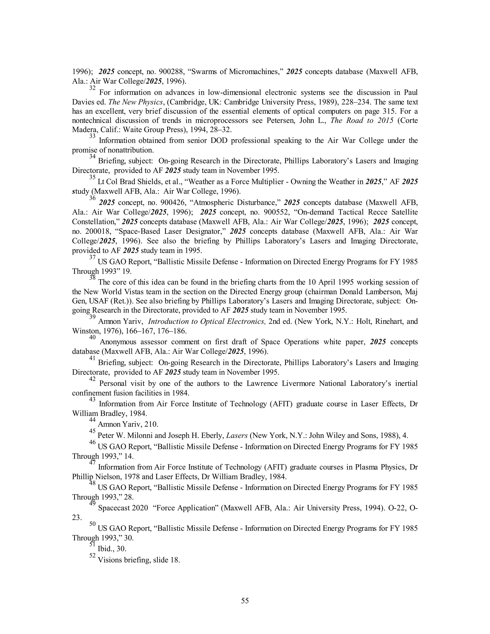 1996); 2025 concept, no. 900288, “Swarms of Micromachines,” 2025 concepts database (Maxwell AFB, 
Ala.: Air War College/2025, 1996). 
32 For information on advances in low-dimensional electronic systems see the discussion in Paul 
Davies ed. The New Physics, (Cambridge, UK: Cambridge University Press, 1989), 228–234. The same text 
has an excellent, very brief discussion of the essential elements of optical computers on page 315. For a 
nontechnical discussion of trends in microprocessors see Petersen, John L., The Road to 2015 (Corte 
Madera, Calif.: Waite Group Press), 1994, 28–32. 
33 Information obtained from senior DOD professional speaking to the Air War College under the 
55 
promise of nonattribution. 
34 Briefing, subject: On-going Research in the Directorate, Phillips Laboratory’s Lasers and Imaging 
Directorate, provided to AF 2025 study team in November 1995. 
35 Lt Col Brad Shields, et al., “Weather as a Force Multiplier - Owning the Weather in 2025,” AF 2025 
study (Maxwell AFB, Ala.: Air War College, 1996). 
36 2025 concept, no. 900426, “Atmospheric Disturbance,” 2025 concepts database (Maxwell AFB, 
Ala.: Air War College/2025, 1996); 2025 concept, no. 900552, “On-demand Tactical Recce Satellite 
Constellation,” 2025 concepts database (Maxwell AFB, Ala.: Air War College/2025, 1996); 2025 concept, 
no. 200018, “Space-Based Laser Designator,” 2025 concepts database (Maxwell AFB, Ala.: Air War 
College/2025, 1996). See also the briefing by Phillips Laboratory’s Lasers and Imaging Directorate, 
provided to AF 2025 study team in 1995. 
37 US GAO Report, “Ballistic Missile Defense - Information on Directed Energy Programs for FY 1985 
Through 1993” 19. 
38 The core of this idea can be found in the briefing charts from the 10 April 1995 working session of 
the New World Vistas team in the section on the Directed Energy group (chairman Donald Lamberson, Maj 
Gen, USAF (Ret.)). See also briefing by Phillips Laboratory’s Lasers and Imaging Directorate, subject: On-going 
Research in the Directorate, provided to AF 2025 study team in November 1995. 
39 Amnon Yariv, Introduction to Optical Electronics, 2nd ed. (New York, N.Y.: Holt, Rinehart, and 
Winston, 1976), 166–167, 176–186. 
40 Anonymous assessor comment on first draft of Space Operations white paper, 2025 concepts 
database (Maxwell AFB, Ala.: Air War College/2025, 1996). 
41 Briefing, subject: On-going Research in the Directorate, Phillips Laboratory’s Lasers and Imaging 
Directorate, provided to AF 2025 study team in November 1995. 
42 Personal visit by one of the authors to the Lawrence Livermore National Laboratory’s inertial 
confinement fusion facilities in 1984. 
43 Information from Air Force Institute of Technology (AFIT) graduate course in Laser Effects, Dr 
William Bradley, 1984. 
44 Amnon Yariv, 210. 
45 Peter W. Milonni and Joseph H. Eberly, Lasers (New York, N.Y.: John Wiley and Sons, 1988), 4. 
46 US GAO Report, “Ballistic Missile Defense - Information on Directed Energy Programs for FY 1985 
Through 1993,” 14. 
47 Information from Air Force Institute of Technology (AFIT) graduate courses in Plasma Physics, Dr 
Phillip Nielson, 1978 and Laser Effects, Dr William Bradley, 1984. 
48 US GAO Report, “Ballistic Missile Defense - Information on Directed Energy Programs for FY 1985 
Through 1993,” 28. 
49 Spacecast 2020 “Force Application” (Maxwell AFB, Ala.: Air University Press, 1994). O-22, O- 
23. 
50 US GAO Report, “Ballistic Missile Defense - Information on Directed Energy Programs for FY 1985 
Through 1993,” 30. 
51 Ibid., 30. 
52 Visions briefing, slide 18. 
 