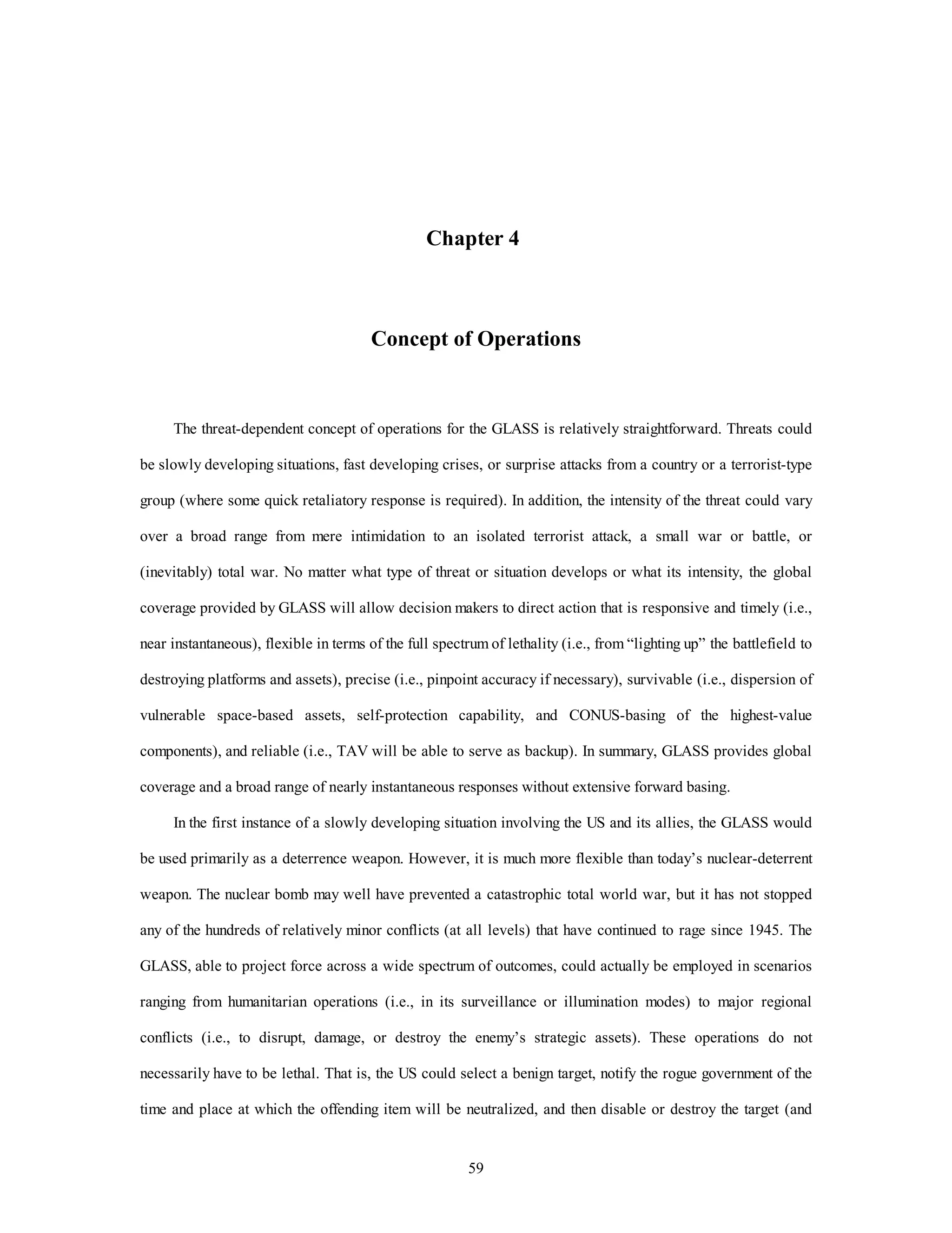 Chapter 4 
Concept of Operations 
The threat-dependent concept of operations for the GLASS is relatively straightforward. Threats could 
be slowly developing situations, fast developing crises, or surprise attacks from a country or a terrorist-type 
group (where some quick retaliatory response is required). In addition, the intensity of the threat could vary 
over a broad range from mere intimidation to an isolated terrorist attack, a small war or battle, or 
(inevitably) total war. No matter what type of threat or situation develops or what its intensity, the global 
coverage provided by GLASS will allow decision makers to direct action that is responsive and timely (i.e., 
near instantaneous), flexible in terms of the full spectrum of lethality (i.e., from “lighting up” the battlefield to 
destroying platforms and assets), precise (i.e., pinpoint accuracy if necessary), survivable (i.e., dispersion of 
vulnerable space-based assets, self-protection capability, and CONUS-basing of the highest-value 
components), and reliable (i.e., TAV will be able to serve as backup). In summary, GLASS provides global 
coverage and a broad range of nearly instantaneous responses without extensive forward basing. 
In the first instance of a slowly developing situation involving the US and its allies, the GLASS would 
be used primarily as a deterrence weapon. However, it is much more flexible than today’s nuclear-deterrent 
weapon. The nuclear bomb may well have prevented a catastrophic total world war, but it has not stopped 
any of the hundreds of relatively minor conflicts (at all levels) that have continued to rage since 1945. The 
GLASS, able to project force across a wide spectrum of outcomes, could actually be employed in scenarios 
ranging from humanitarian operations (i.e., in its surveillance or illumination modes) to major regional 
conflicts (i.e., to disrupt, damage, or destroy the enemy’s strategic assets). These operations do not 
necessarily have to be lethal. That is, the US could select a benign target, notify the rogue government of the 
time and place at which the offending item will be neutralized, and then disable or destroy the target (and 
59 
 