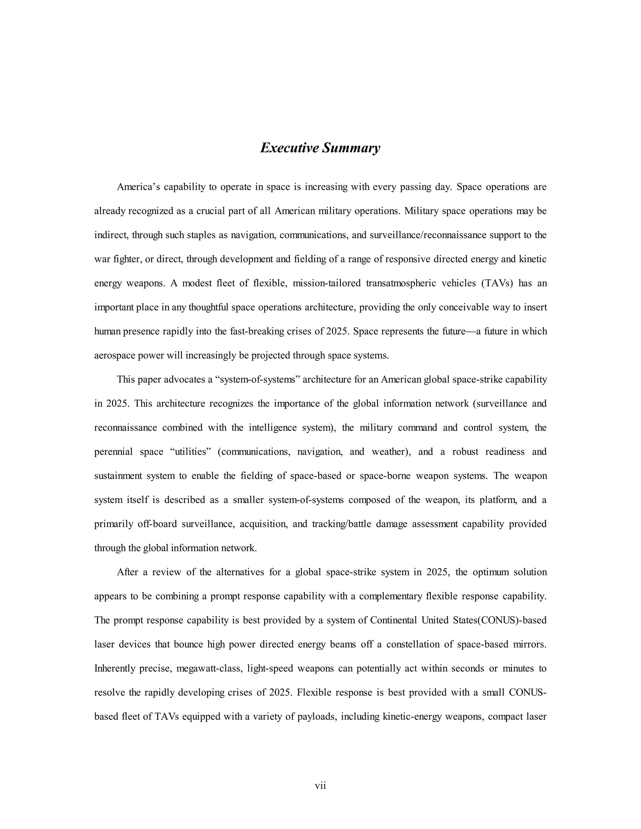 Executive Summary 
America’s capability to operate in space is increasing with every passing day. Space operations are 
already recognized as a crucial part of all American military operations. Military space operations may be 
indirect, through such staples as navigation, communications, and surveillance/reconnaissance support to the 
war fighter, or direct, through development and fielding of a range of responsive directed energy and kinetic 
energy weapons. A modest fleet of flexible, mission-tailored transatmospheric vehicles (TAVs) has an 
important place in any thoughtful space operations architecture, providing the only conceivable way to insert 
human presence rapidly into the fast-breaking crises of 2025. Space represents the future—a future in which 
aerospace power will increasingly be projected through space systems. 
This paper advocates a “system-of-systems” architecture for an American global space-strike capability 
in 2025. This architecture recognizes the importance of the global information network (surveillance and 
reconnaissance combined with the intelligence system), the military command and control system, the 
perennial space “utilities” (communications, navigation, and weather), and a robust readiness and 
sustainment system to enable the fielding of space-based or space-borne weapon systems. The weapon 
system itself is described as a smaller system-of-systems composed of the weapon, its platform, and a 
primarily off-board surveillance, acquisition, and tracking/battle damage assessment capability provided 
vii 
through the global information network. 
After a review of the alternatives for a global space-strike system in 2025, the optimum solution 
appears to be combining a prompt response capability with a complementary flexible response capability. 
The prompt response capability is best provided by a system of Continental United States(CONUS)-based 
laser devices that bounce high power directed energy beams off a constellation of space-based mirrors. 
Inherently precise, megawatt-class, light-speed weapons can potentially act within seconds or minutes to 
resolve the rapidly developing crises of 2025. Flexible response is best provided with a small CONUS-based 
fleet of TAVs equipped with a variety of payloads, including kinetic-energy weapons, compact laser 
 