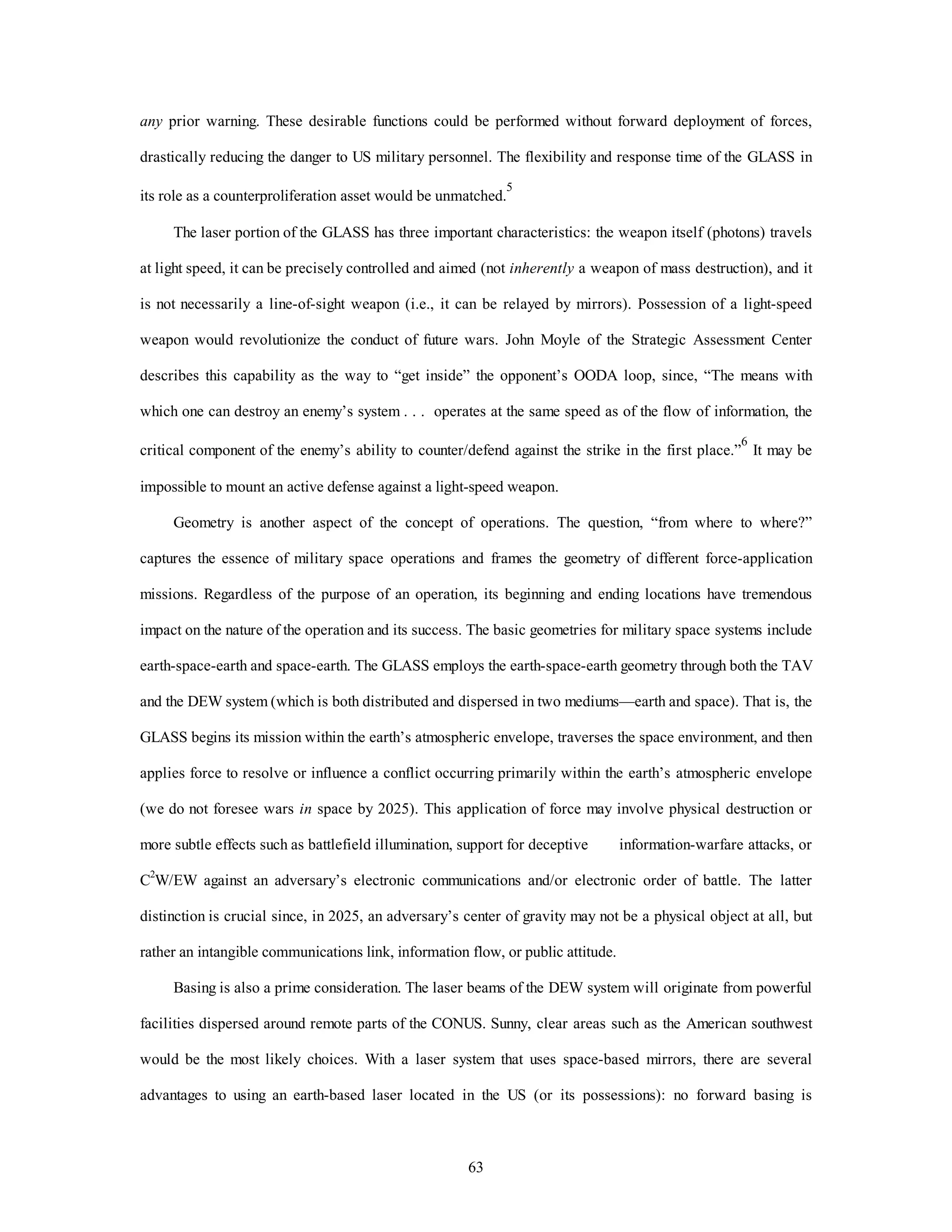 any prior warning. These desirable functions could be performed without forward deployment of forces, 
drastically reducing the danger to US military personnel. The flexibility and response time of the GLASS in 
its role as a counterproliferation asset would be unmatched.5 
The laser portion of the GLASS has three important characteristics: the weapon itself (photons) travels 
at light speed, it can be precisely controlled and aimed (not inherently a weapon of mass destruction), and it 
is not necessarily a line-of-sight weapon (i.e., it can be relayed by mirrors). Possession of a light-speed 
weapon would revolutionize the conduct of future wars. John Moyle of the Strategic Assessment Center 
describes this capability as the way to “get inside” the opponent’s OODA loop, since, “The means with 
which one can destroy an enemy’s system . . . operates at the same speed as of the flow of information, the 
critical component of the enemy’s ability to counter/defend against the strike in the first place.”6 It may be 
impossible to mount an active defense against a light-speed weapon. 
Geometry is another aspect of the concept of operations. The question, “from where to where?” 
captures the essence of military space operations and frames the geometry of different force-application 
missions. Regardless of the purpose of an operation, its beginning and ending locations have tremendous 
impact on the nature of the operation and its success. The basic geometries for military space systems include 
earth-space-earth and space-earth. The GLASS employs the earth-space-earth geometry through both the TAV 
and the DEW system (which is both distributed and dispersed in two mediums—earth and space). That is, the 
GLASS begins its mission within the earth’s atmospheric envelope, traverses the space environment, and then 
applies force to resolve or influence a conflict occurring primarily within the earth’s atmospheric envelope 
(we do not foresee wars in space by 2025). This application of force may involve physical destruction or 
more subtle effects such as battlefield illumination, support for deceptive information-warfare attacks, or 
C2W/EW against an adversary’s electronic communications and/or electronic order of battle. The latter 
distinction is crucial since, in 2025, an adversary’s center of gravity may not be a physical object at all, but 
rather an intangible communications link, information flow, or public attitude. 
Basing is also a prime consideration. The laser beams of the DEW system will originate from powerful 
facilities dispersed around remote parts of the CONUS. Sunny, clear areas such as the American southwest 
would be the most likely choices. With a laser system that uses space-based mirrors, there are several 
advantages to using an earth-based laser located in the US (or its possessions): no forward basing is 
63 
 