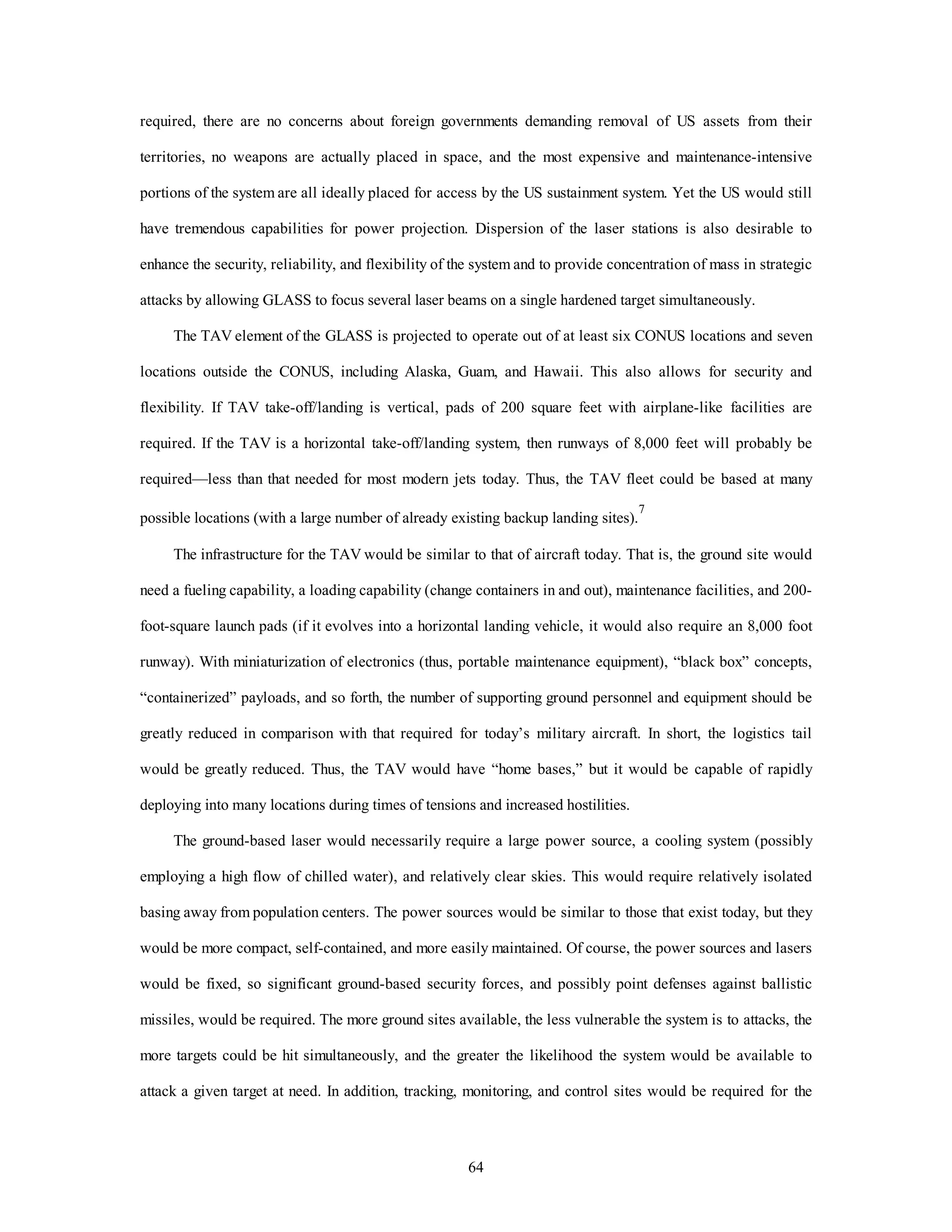 required, there are no concerns about foreign governments demanding removal of US assets from their 
territories, no weapons are actually placed in space, and the most expensive and maintenance-intensive 
portions of the system are all ideally placed for access by the US sustainment system. Yet the US would still 
have tremendous capabilities for power projection. Dispersion of the laser stations is also desirable to 
enhance the security, reliability, and flexibility of the system and to provide concentration of mass in strategic 
attacks by allowing GLASS to focus several laser beams on a single hardened target simultaneously. 
The TAV element of the GLASS is projected to operate out of at least six CONUS locations and seven 
locations outside the CONUS, including Alaska, Guam, and Hawaii. This also allows for security and 
flexibility. If TAV take-off/landing is vertical, pads of 200 square feet with airplane-like facilities are 
required. If the TAV is a horizontal take-off/landing system, then runways of 8,000 feet will probably be 
required—less than that needed for most modern jets today. Thus, the TAV fleet could be based at many 
possible locations (with a large number of already existing backup landing sites).7 
The infrastructure for the TAV would be similar to that of aircraft today. That is, the ground site would 
need a fueling capability, a loading capability (change containers in and out), maintenance facilities, and 200- 
foot-square launch pads (if it evolves into a horizontal landing vehicle, it would also require an 8,000 foot 
runway). With miniaturization of electronics (thus, portable maintenance equipment), “black box” concepts, 
“containerized” payloads, and so forth, the number of supporting ground personnel and equipment should be 
greatly reduced in comparison with that required for today’s military aircraft. In short, the logistics tail 
would be greatly reduced. Thus, the TAV would have “home bases,” but it would be capable of rapidly 
deploying into many locations during times of tensions and increased hostilities. 
The ground-based laser would necessarily require a large power source, a cooling system (possibly 
employing a high flow of chilled water), and relatively clear skies. This would require relatively isolated 
basing away from population centers. The power sources would be similar to those that exist today, but they 
would be more compact, self-contained, and more easily maintained. Of course, the power sources and lasers 
would be fixed, so significant ground-based security forces, and possibly point defenses against ballistic 
missiles, would be required. The more ground sites available, the less vulnerable the system is to attacks, the 
more targets could be hit simultaneously, and the greater the likelihood the system would be available to 
attack a given target at need. In addition, tracking, monitoring, and control sites would be required for the 
64 
 
