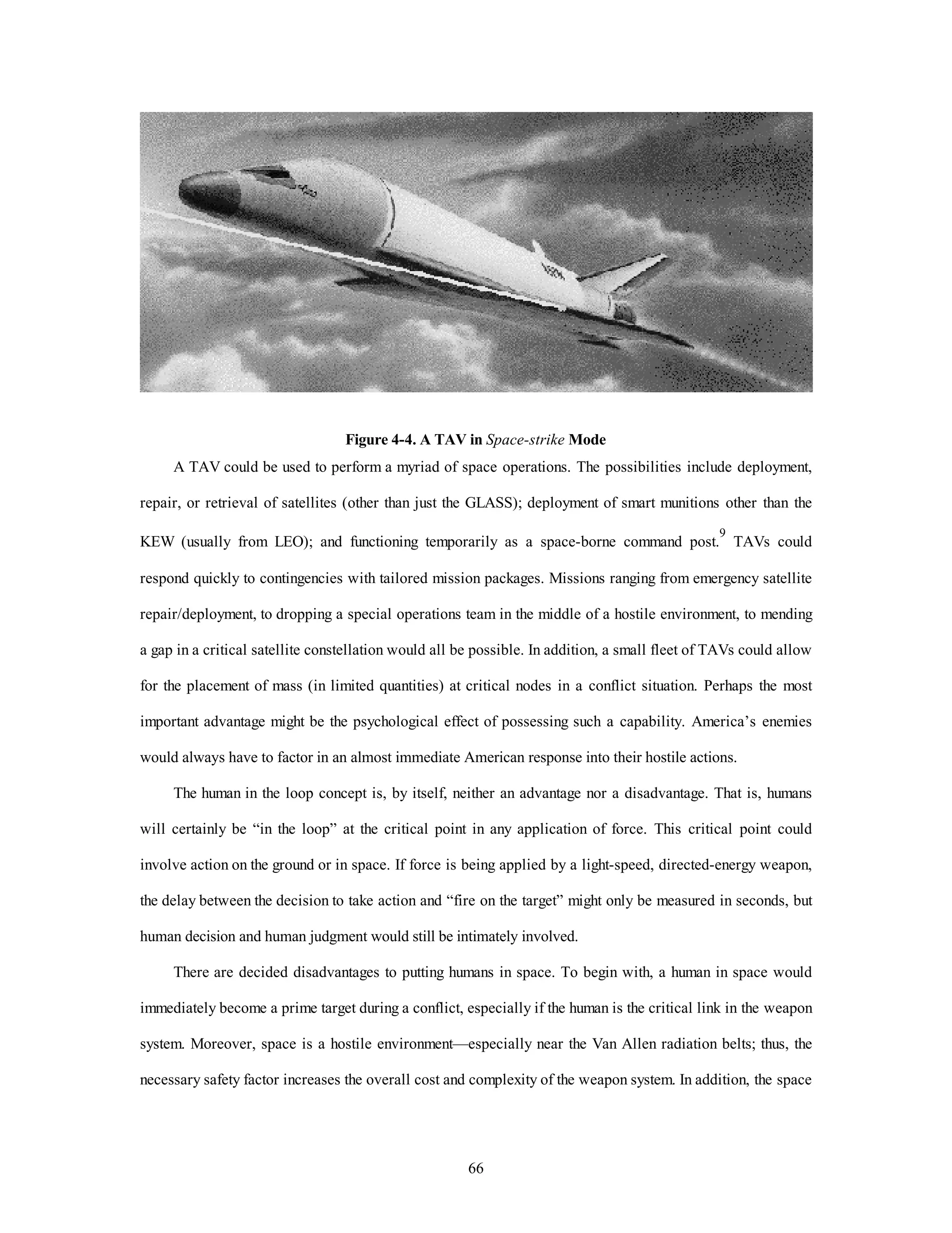 Figure 4-4. A TAV in Space-strike Mode 
A TAV could be used to perform a myriad of space operations. The possibilities include deployment, 
repair, or retrieval of satellites (other than just the GLASS); deployment of smart munitions other than the 
KEW (usually from LEO); and functioning temporarily as a space-borne command post.9 TAVs could 
respond quickly to contingencies with tailored mission packages. Missions ranging from emergency satellite 
repair/deployment, to dropping a special operations team in the middle of a hostile environment, to mending 
a gap in a critical satellite constellation would all be possible. In addition, a small fleet of TAVs could allow 
for the placement of mass (in limited quantities) at critical nodes in a conflict situation. Perhaps the most 
important advantage might be the psychological effect of possessing such a capability. America’s enemies 
would always have to factor in an almost immediate American response into their hostile actions. 
The human in the loop concept is, by itself, neither an advantage nor a disadvantage. That is, humans 
will certainly be “in the loop” at the critical point in any application of force. This critical point could 
involve action on the ground or in space. If force is being applied by a light-speed, directed-energy weapon, 
the delay between the decision to take action and “fire on the target” might only be measured in seconds, but 
human decision and human judgment would still be intimately involved. 
There are decided disadvantages to putting humans in space. To begin with, a human in space would 
immediately become a prime target during a conflict, especially if the human is the critical link in the weapon 
system. Moreover, space is a hostile environment—especially near the Van Allen radiation belts; thus, the 
necessary safety factor increases the overall cost and complexity of the weapon system. In addition, the space 
66 
 