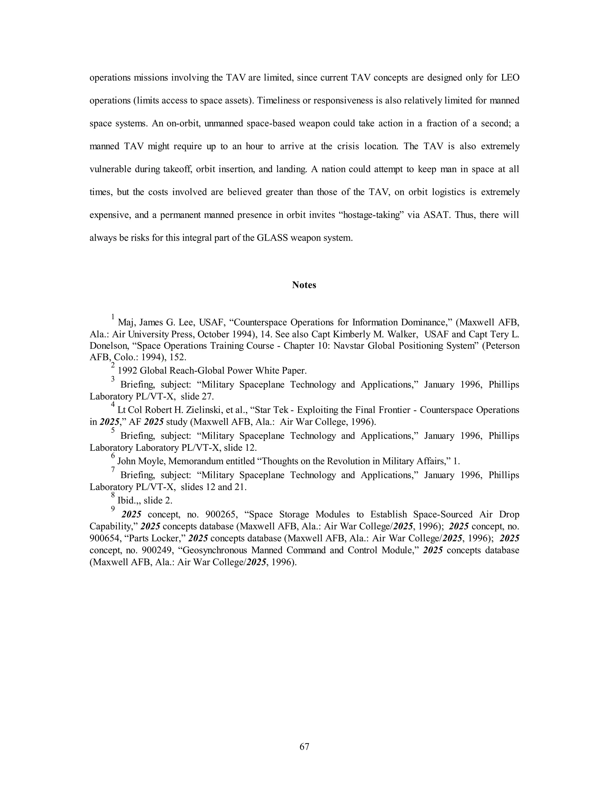 operations missions involving the TAV are limited, since current TAV concepts are designed only for LEO 
operations (limits access to space assets). Timeliness or responsiveness is also relatively limited for manned 
space systems. An on-orbit, unmanned space-based weapon could take action in a fraction of a second; a 
manned TAV might require up to an hour to arrive at the crisis location. The TAV is also extremely 
vulnerable during takeoff, orbit insertion, and landing. A nation could attempt to keep man in space at all 
times, but the costs involved are believed greater than those of the TAV, on orbit logistics is extremely 
expensive, and a permanent manned presence in orbit invites “hostage-taking” via ASAT. Thus, there will 
always be risks for this integral part of the GLASS weapon system. 
Notes 
1 Maj, James G. Lee, USAF, “Counterspace Operations for Information Dominance,” (Maxwell AFB, 
Ala.: Air University Press, October 1994), 14. See also Capt Kimberly M. Walker, USAF and Capt Tery L. 
Donelson, “Space Operations Training Course - Chapter 10: Navstar Global Positioning System” (Peterson 
AFB, Colo.: 1994), 152. 
2 1992 Global Reach-Global Power White Paper. 
3 Briefing, subject: “Military Spaceplane Technology and Applications,” January 1996, Phillips 
67 
Laboratory PL/VT-X, slide 27. 
4 Lt Col Robert H. Zielinski, et al., “Star Tek - Exploiting the Final Frontier - Counterspace Operations 
in 2025,” AF 2025 study (Maxwell AFB, Ala.: Air War College, 1996). 
5 Briefing, subject: “Military Spaceplane Technology and Applications,” January 1996, Phillips 
Laboratory Laboratory PL/VT-X, slide 12. 
6 John Moyle, Memorandum entitled “Thoughts on the Revolution in Military Affairs,” 1. 
7 Briefing, subject: “Military Spaceplane Technology and Applications,” January 1996, Phillips 
Laboratory PL/VT-X, slides 12 and 21. 
8 Ibid.,, slide 2. 
9 2025 concept, no. 900265, “Space Storage Modules to Establish Space-Sourced Air Drop 
Capability,” 2025 concepts database (Maxwell AFB, Ala.: Air War College/2025, 1996); 2025 concept, no. 
900654, “Parts Locker,” 2025 concepts database (Maxwell AFB, Ala.: Air War College/2025, 1996); 2025 
concept, no. 900249, “Geosynchronous Manned Command and Control Module,” 2025 concepts database 
(Maxwell AFB, Ala.: Air War College/2025, 1996). 
 