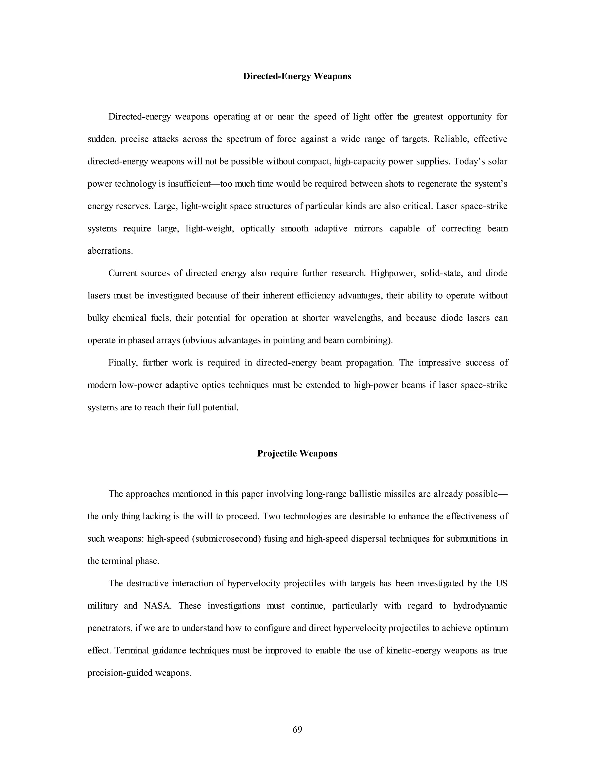 Directed-Energy Weapons 
Directed-energy weapons operating at or near the speed of light offer the greatest opportunity for 
sudden, precise attacks across the spectrum of force against a wide range of targets. Reliable, effective 
directed-energy weapons will not be possible without compact, high-capacity power supplies. Today’s solar 
power technology is insufficient—too much time would be required between shots to regenerate the system’s 
energy reserves. Large, light-weight space structures of particular kinds are also critical. Laser space-strike 
systems require large, light-weight, optically smooth adaptive mirrors capable of correcting beam 
69 
aberrations. 
Current sources of directed energy also require further research. Highpower, solid-state, and diode 
lasers must be investigated because of their inherent efficiency advantages, their ability to operate without 
bulky chemical fuels, their potential for operation at shorter wavelengths, and because diode lasers can 
operate in phased arrays (obvious advantages in pointing and beam combining). 
Finally, further work is required in directed-energy beam propagation. The impressive success of 
modern low-power adaptive optics techniques must be extended to high-power beams if laser space-strike 
systems are to reach their full potential. 
Projectile Weapons 
The approaches mentioned in this paper involving long-range ballistic missiles are already possible— 
the only thing lacking is the will to proceed. Two technologies are desirable to enhance the effectiveness of 
such weapons: high-speed (submicrosecond) fusing and high-speed dispersal techniques for submunitions in 
the terminal phase. 
The destructive interaction of hypervelocity projectiles with targets has been investigated by the US 
military and NASA. These investigations must continue, particularly with regard to hydrodynamic 
penetrators, if we are to understand how to configure and direct hypervelocity projectiles to achieve optimum 
effect. Terminal guidance techniques must be improved to enable the use of kinetic-energy weapons as true 
precision-guided weapons. 
 