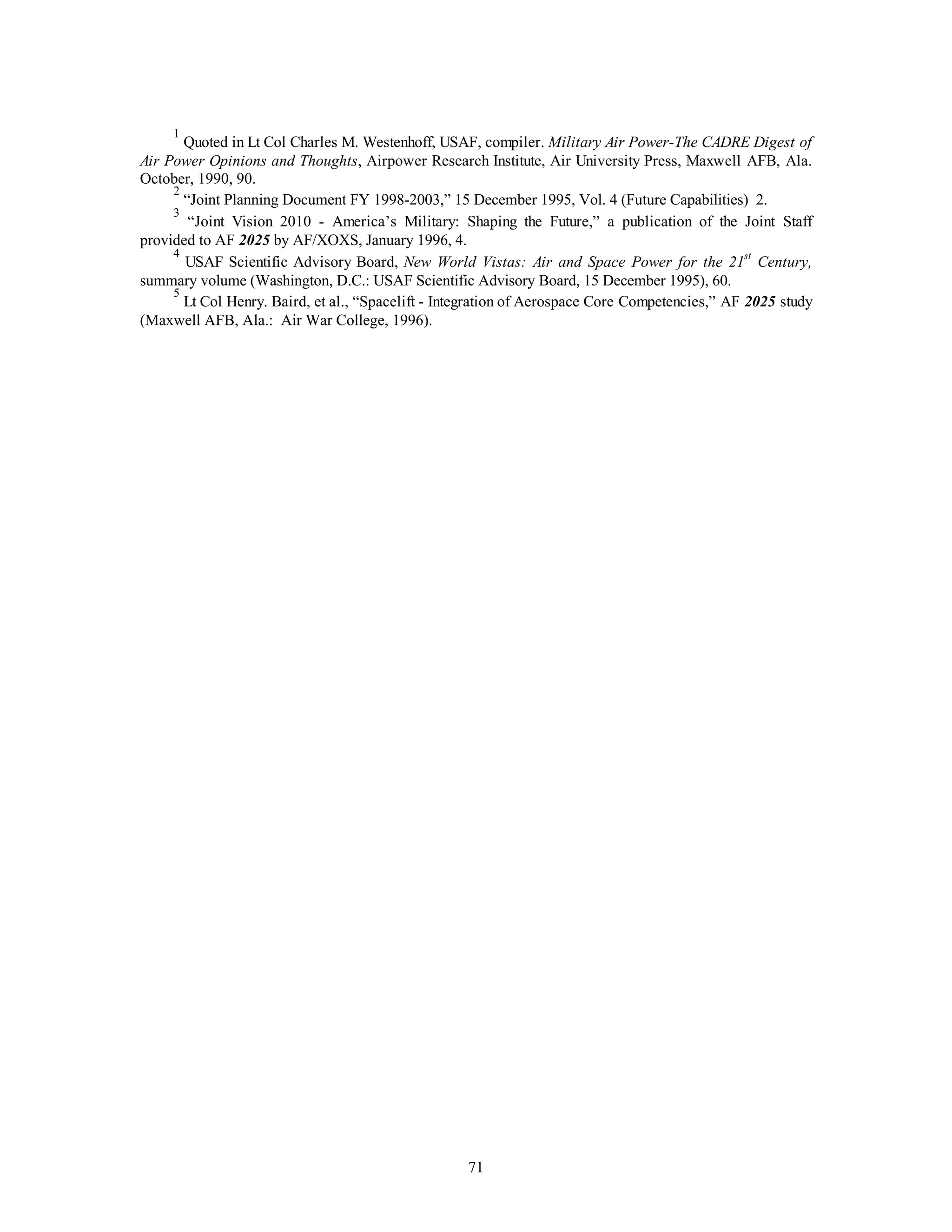 1 Quoted in Lt Col Charles M. Westenhoff, USAF, compiler. Military Air Power-The CADRE Digest of 
Air Power Opinions and Thoughts, Airpower Research Institute, Air University Press, Maxwell AFB, Ala. 
October, 1990, 90. 
2 “Joint Planning Document FY 1998-2003,” 15 December 1995, Vol. 4 (Future Capabilities) 2. 
3 “Joint Vision 2010 - America’s Military: Shaping the Future,” a publication of the Joint Staff 
71 
provided to AF 2025 by AF/XOXS, January 1996, 4. 
4 USAF Scientific Advisory Board, New World Vistas: Air and Space Power for the 21st Century, 
summary volume (Washington, D.C.: USAF Scientific Advisory Board, 15 December 1995), 60. 
5 Lt Col Henry. Baird, et al., “Spacelift - Integration of Aerospace Core Competencies,” AF 2025 study 
(Maxwell AFB, Ala.: Air War College, 1996). 
 