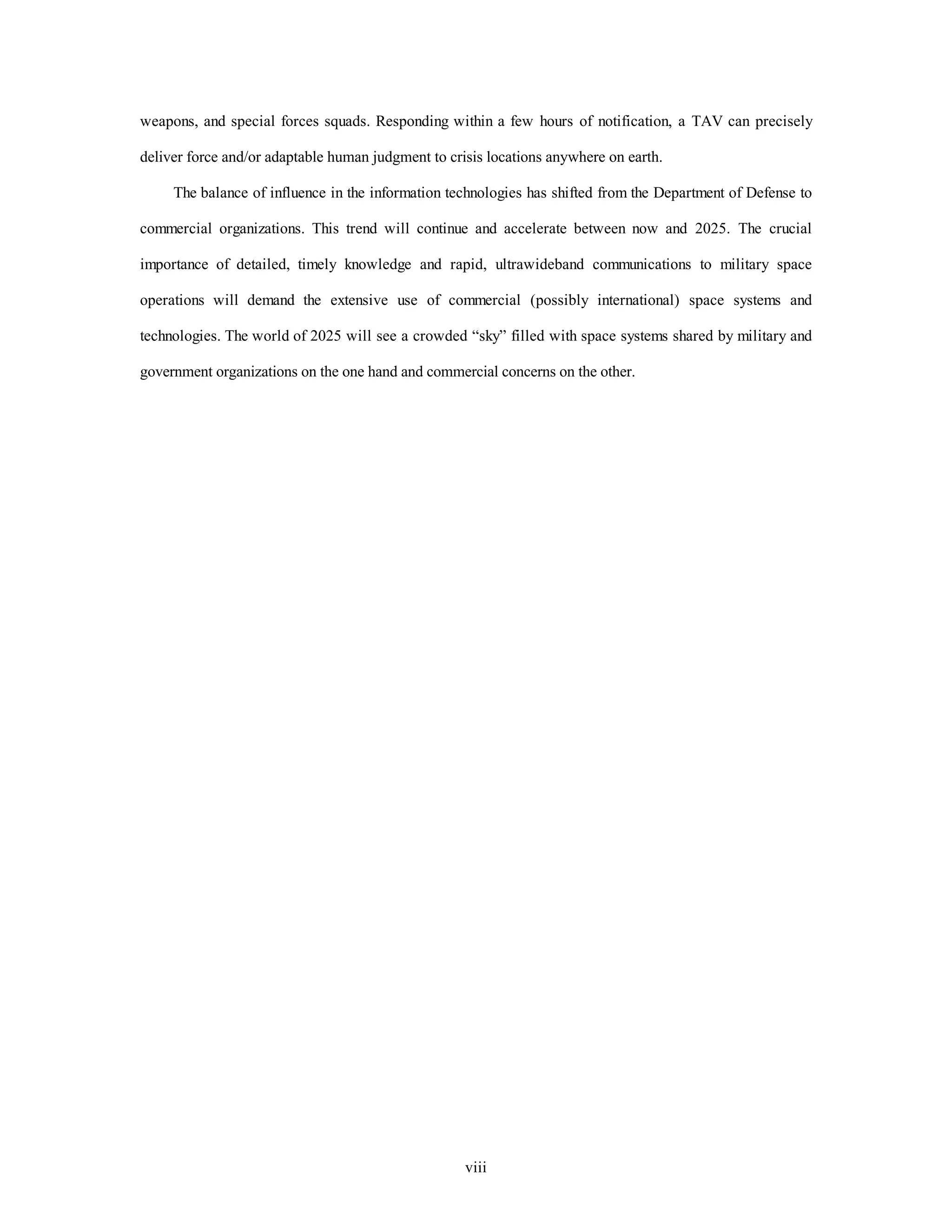 weapons, and special forces squads. Responding within a few hours of notification, a TAV can precisely 
deliver force and/or adaptable human judgment to crisis locations anywhere on earth. 
The balance of influence in the information technologies has shifted from the Department of Defense to 
commercial organizations. This trend will continue and accelerate between now and 2025. The crucial 
importance of detailed, timely knowledge and rapid, ultrawideband communications to military space 
operations will demand the extensive use of commercial (possibly international) space systems and 
technologies. The world of 2025 will see a crowded “sky” filled with space systems shared by military and 
government organizations on the one hand and commercial concerns on the other. 
viii 
 