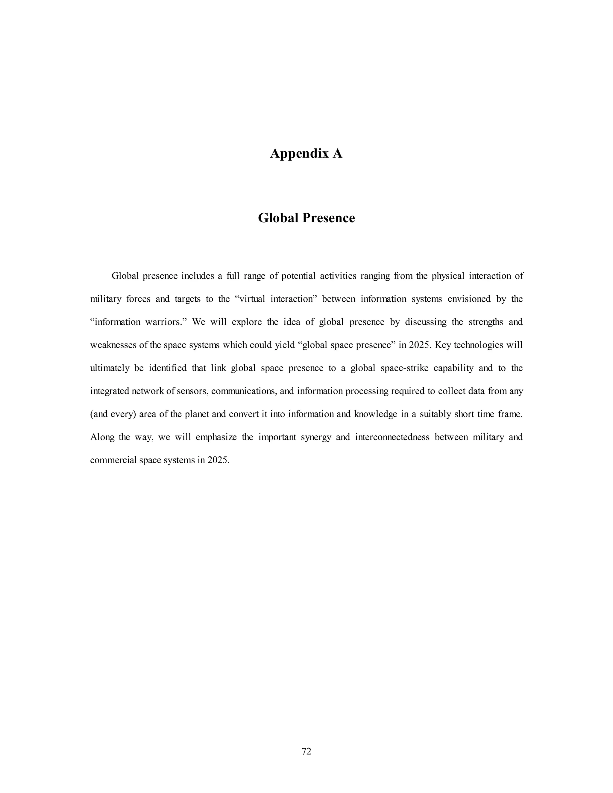 Appendix A 
Global Presence 
Global presence includes a full range of potential activities ranging from the physical interaction of 
military forces and targets to the “virtual interaction” between information systems envisioned by the 
“information warriors.” We will explore the idea of global presence by discussing the strengths and 
weaknesses of the space systems which could yield “global space presence” in 2025. Key technologies will 
ultimately be identified that link global space presence to a global space-strike capability and to the 
integrated network of sensors, communications, and information processing required to collect data from any 
(and every) area of the planet and convert it into information and knowledge in a suitably short time frame. 
Along the way, we will emphasize the important synergy and interconnectedness between military and 
72 
commercial space systems in 2025. 
 