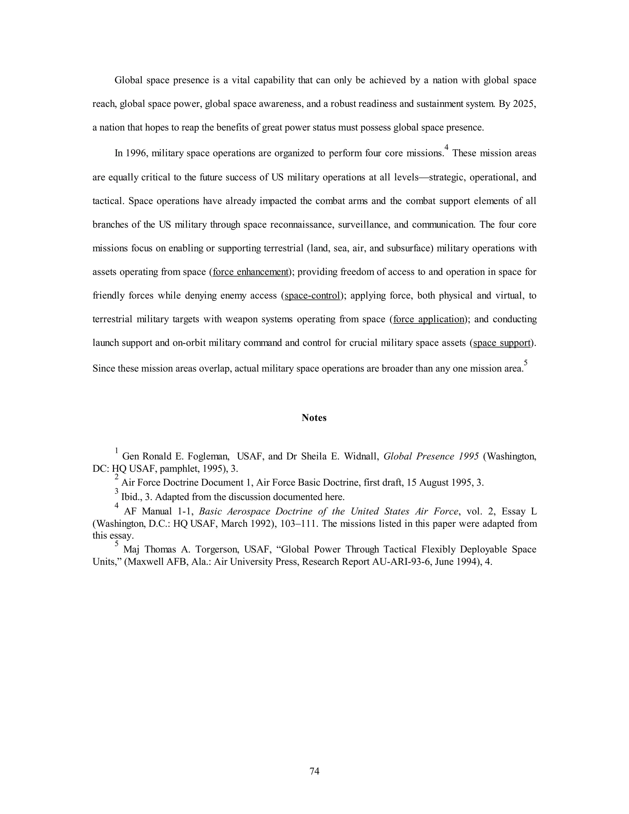 Global space presence is a vital capability that can only be achieved by a nation with global space 
reach, global space power, global space awareness, and a robust readiness and sustainment system. By 2025, 
a nation that hopes to reap the benefits of great power status must possess global space presence. 
In 1996, military space operations are organized to perform four core missions.4 These mission areas 
are equally critical to the future success of US military operations at all levels—strategic, operational, and 
tactical. Space operations have already impacted the combat arms and the combat support elements of all 
branches of the US military through space reconnaissance, surveillance, and communication. The four core 
missions focus on enabling or supporting terrestrial (land, sea, air, and subsurface) military operations with 
assets operating from space (force enhancement); providing freedom of access to and operation in space for 
friendly forces while denying enemy access (space-control); applying force, both physical and virtual, to 
terrestrial military targets with weapon systems operating from space (force application); and conducting 
launch support and on-orbit military command and control for crucial military space assets (space support). 
Since these mission areas overlap, actual military space operations are broader than any one mission area.5 
Notes 
1 Gen Ronald E. Fogleman, USAF, and Dr Sheila E. Widnall, Global Presence 1995 (Washington, 
74 
DC: HQ USAF, pamphlet, 1995), 3. 
2 Air Force Doctrine Document 1, Air Force Basic Doctrine, first draft, 15 August 1995, 3. 
3 Ibid., 3. Adapted from the discussion documented here. 
4 AF Manual 1-1, Basic Aerospace Doctrine of the United States Air Force, vol. 2, Essay L 
(Washington, D.C.: HQ USAF, March 1992), 103–111. The missions listed in this paper were adapted from 
this essay. 
5 Maj Thomas A. Torgerson, USAF, “Global Power Through Tactical Flexibly Deployable Space 
Units,” (Maxwell AFB, Ala.: Air University Press, Research Report AU-ARI-93-6, June 1994), 4. 
 