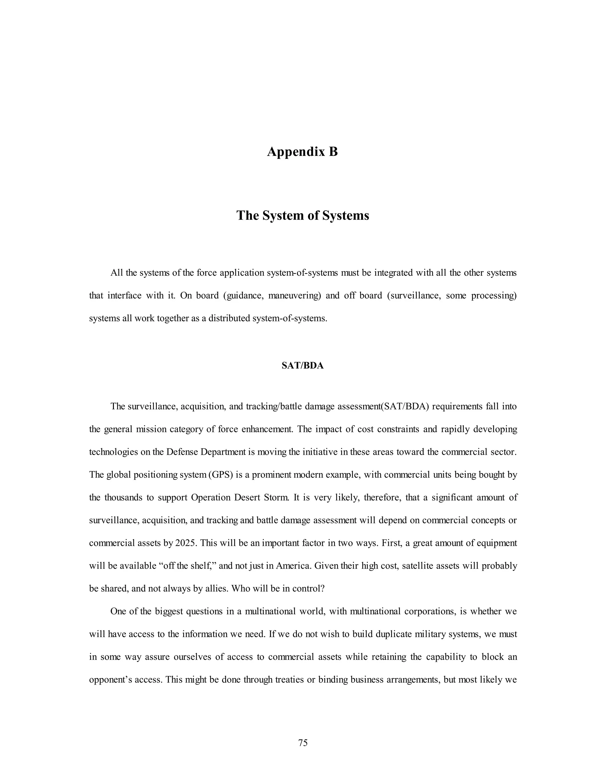 Appendix B 
The System of Systems 
All the systems of the force application system-of-systems must be integrated with all the other systems 
that interface with it. On board (guidance, maneuvering) and off board (surveillance, some processing) 
systems all work together as a distributed system-of-systems. 
SAT/BDA 
The surveillance, acquisition, and tracking/battle damage assessment(SAT/BDA) requirements fall into 
the general mission category of force enhancement. The impact of cost constraints and rapidly developing 
technologies on the Defense Department is moving the initiative in these areas toward the commercial sector. 
The global positioning system (GPS) is a prominent modern example, with commercial units being bought by 
the thousands to support Operation Desert Storm. It is very likely, therefore, that a significant amount of 
surveillance, acquisition, and tracking and battle damage assessment will depend on commercial concepts or 
commercial assets by 2025. This will be an important factor in two ways. First, a great amount of equipment 
will be available “off the shelf,” and not just in America. Given their high cost, satellite assets will probably 
be shared, and not always by allies. Who will be in control? 
One of the biggest questions in a multinational world, with multinational corporations, is whether we 
will have access to the information we need. If we do not wish to build duplicate military systems, we must 
in some way assure ourselves of access to commercial assets while retaining the capability to block an 
opponent’s access. This might be done through treaties or binding business arrangements, but most likely we 
75 
 