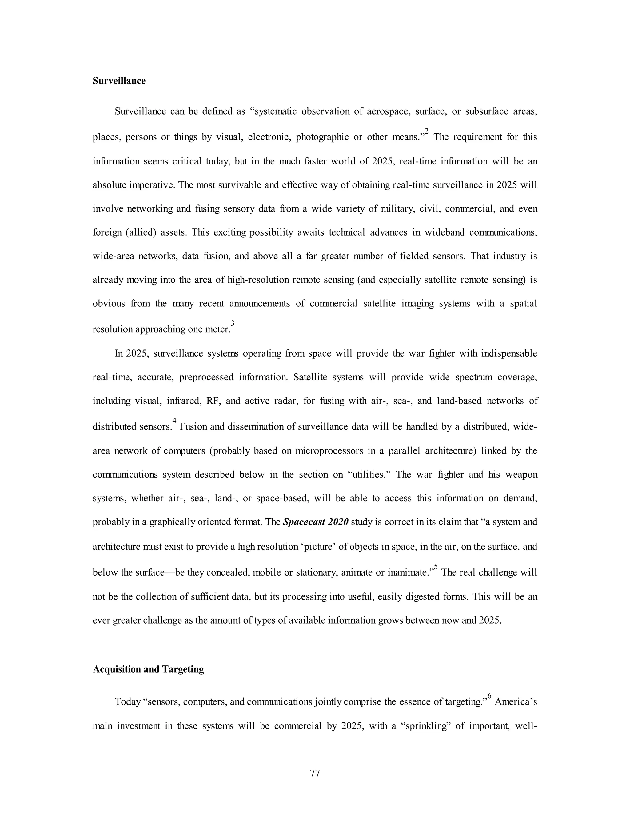 77 
Surveillance 
Surveillance can be defined as “systematic observation of aerospace, surface, or subsurface areas, 
places, persons or things by visual, electronic, photographic or other means.”2 The requirement for this 
information seems critical today, but in the much faster world of 2025, real-time information will be an 
absolute imperative. The most survivable and effective way of obtaining real-time surveillance in 2025 will 
involve networking and fusing sensory data from a wide variety of military, civil, commercial, and even 
foreign (allied) assets. This exciting possibility awaits technical advances in wideband communications, 
wide-area networks, data fusion, and above all a far greater number of fielded sensors. That industry is 
already moving into the area of high-resolution remote sensing (and especially satellite remote sensing) is 
obvious from the many recent announcements of commercial satellite imaging systems with a spatial 
resolution approaching one meter.3 
In 2025, surveillance systems operating from space will provide the war fighter with indispensable 
real-time, accurate, preprocessed information. Satellite systems will provide wide spectrum coverage, 
including visual, infrared, RF, and active radar, for fusing with air-, sea-, and land-based networks of 
distributed sensors.4 Fusion and dissemination of surveillance data will be handled by a distributed, wide-area 
network of computers (probably based on microprocessors in a parallel architecture) linked by the 
communications system described below in the section on “utilities.” The war fighter and his weapon 
systems, whether air-, sea-, land-, or space-based, will be able to access this information on demand, 
probably in a graphically oriented format. The Spacecast 2020 study is correct in its claim that “a system and 
architecture must exist to provide a high resolution ‘picture’ of objects in space, in the air, on the surface, and 
below the surface—be they concealed, mobile or stationary, animate or inanimate.”5 The real challenge will 
not be the collection of sufficient data, but its processing into useful, easily digested forms. This will be an 
ever greater challenge as the amount of types of available information grows between now and 2025. 
Acquisition and Targeting 
Today “sensors, computers, and communications jointly comprise the essence of targeting.”6 America’s 
main investment in these systems will be commercial by 2025, with a “sprinkling” of important, well- 
 