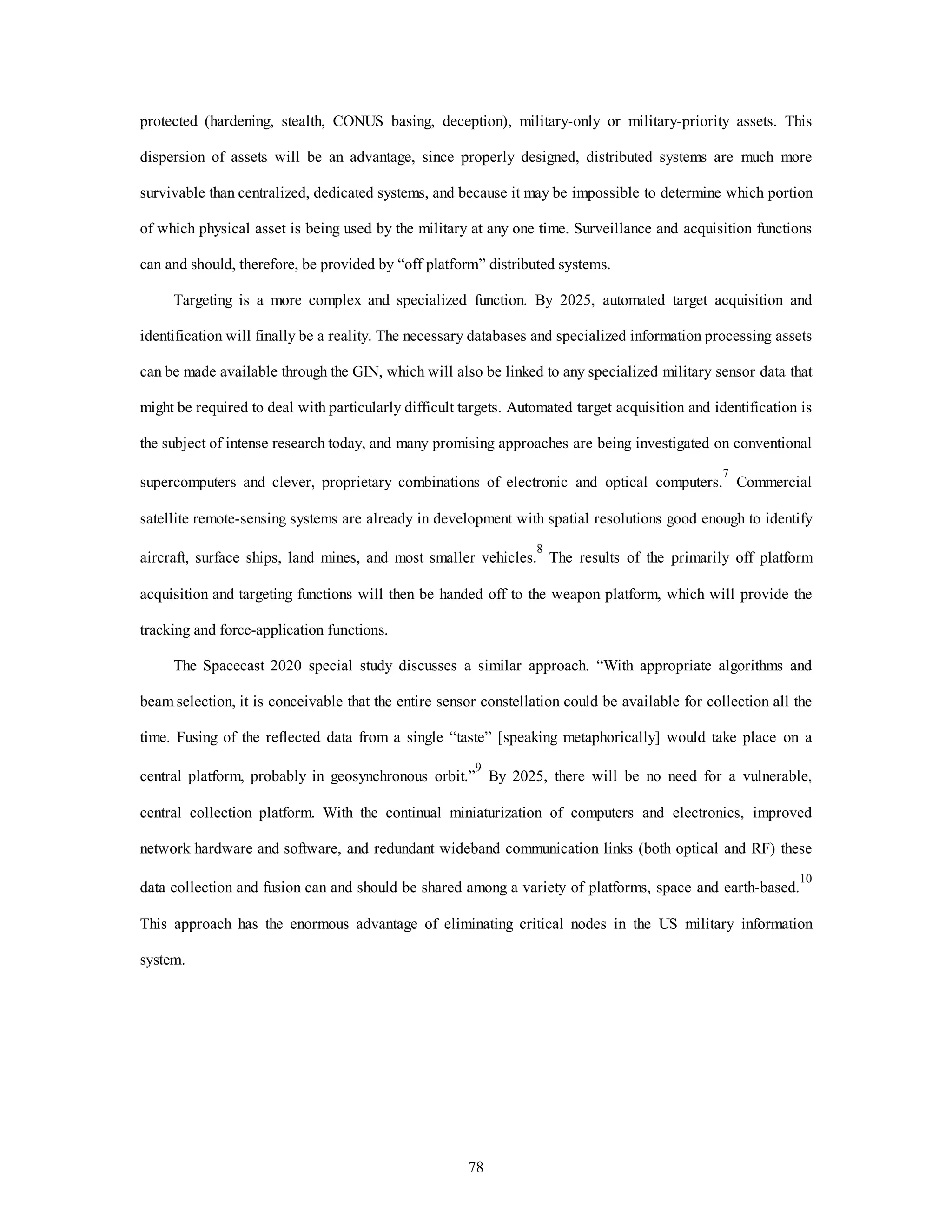 protected (hardening, stealth, CONUS basing, deception), military-only or military-priority assets. This 
dispersion of assets will be an advantage, since properly designed, distributed systems are much more 
survivable than centralized, dedicated systems, and because it may be impossible to determine which portion 
of which physical asset is being used by the military at any one time. Surveillance and acquisition functions 
can and should, therefore, be provided by “off platform” distributed systems. 
Targeting is a more complex and specialized function. By 2025, automated target acquisition and 
identification will finally be a reality. The necessary databases and specialized information processing assets 
can be made available through the GIN, which will also be linked to any specialized military sensor data that 
might be required to deal with particularly difficult targets. Automated target acquisition and identification is 
the subject of intense research today, and many promising approaches are being investigated on conventional 
supercomputers and clever, proprietary combinations of electronic and optical computers.7 Commercial 
satellite remote-sensing systems are already in development with spatial resolutions good enough to identify 
aircraft, surface ships, land mines, and most smaller vehicles.8 The results of the primarily off platform 
acquisition and targeting functions will then be handed off to the weapon platform, which will provide the 
78 
tracking and force-application functions. 
The Spacecast 2020 special study discusses a similar approach. “With appropriate algorithms and 
beam selection, it is conceivable that the entire sensor constellation could be available for collection all the 
time. Fusing of the reflected data from a single “taste” [speaking metaphorically] would take place on a 
central platform, probably in geosynchronous orbit.”9 By 2025, there will be no need for a vulnerable, 
central collection platform. With the continual miniaturization of computers and electronics, improved 
network hardware and software, and redundant wideband communication links (both optical and RF) these 
data collection and fusion can and should be shared among a variety of platforms, space and earth-based.10 
This approach has the enormous advantage of eliminating critical nodes in the US military information 
system. 
 