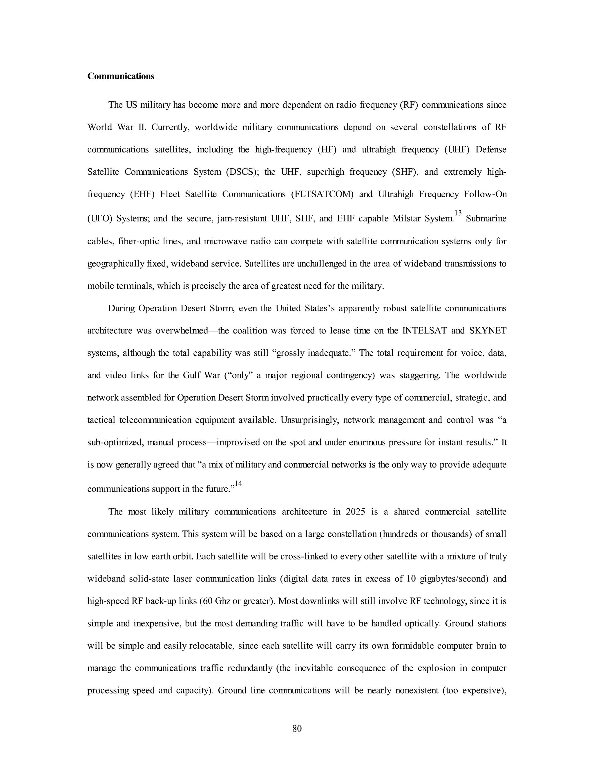 80 
Communications 
The US military has become more and more dependent on radio frequency (RF) communications since 
World War II. Currently, worldwide military communications depend on several constellations of RF 
communications satellites, including the high-frequency (HF) and ultrahigh frequency (UHF) Defense 
Satellite Communications System (DSCS); the UHF, superhigh frequency (SHF), and extremely high-frequency 
(EHF) Fleet Satellite Communications (FLTSATCOM) and Ultrahigh Frequency Follow-On 
(UFO) Systems; and the secure, jam-resistant UHF, SHF, and EHF capable Milstar System.13 Submarine 
cables, fiber-optic lines, and microwave radio can compete with satellite communication systems only for 
geographically fixed, wideband service. Satellites are unchallenged in the area of wideband transmissions to 
mobile terminals, which is precisely the area of greatest need for the military. 
During Operation Desert Storm, even the United States’s apparently robust satellite communications 
architecture was overwhelmed—the coalition was forced to lease time on the INTELSAT and SKYNET 
systems, although the total capability was still “grossly inadequate.” The total requirement for voice, data, 
and video links for the Gulf War (“only” a major regional contingency) was staggering. The worldwide 
network assembled for Operation Desert Storm involved practically every type of commercial, strategic, and 
tactical telecommunication equipment available. Unsurprisingly, network management and control was “a 
sub-optimized, manual process—improvised on the spot and under enormous pressure for instant results.” It 
is now generally agreed that “a mix of military and commercial networks is the only way to provide adequate 
communications support in the future.”14 
The most likely military communications architecture in 2025 is a shared commercial satellite 
communications system. This system will be based on a large constellation (hundreds or thousands) of small 
satellites in low earth orbit. Each satellite will be cross-linked to every other satellite with a mixture of truly 
wideband solid-state laser communication links (digital data rates in excess of 10 gigabytes/second) and 
high-speed RF back-up links (60 Ghz or greater). Most downlinks will still involve RF technology, since it is 
simple and inexpensive, but the most demanding traffic will have to be handled optically. Ground stations 
will be simple and easily relocatable, since each satellite will carry its own formidable computer brain to 
manage the communications traffic redundantly (the inevitable consequence of the explosion in computer 
processing speed and capacity). Ground line communications will be nearly nonexistent (too expensive), 
 