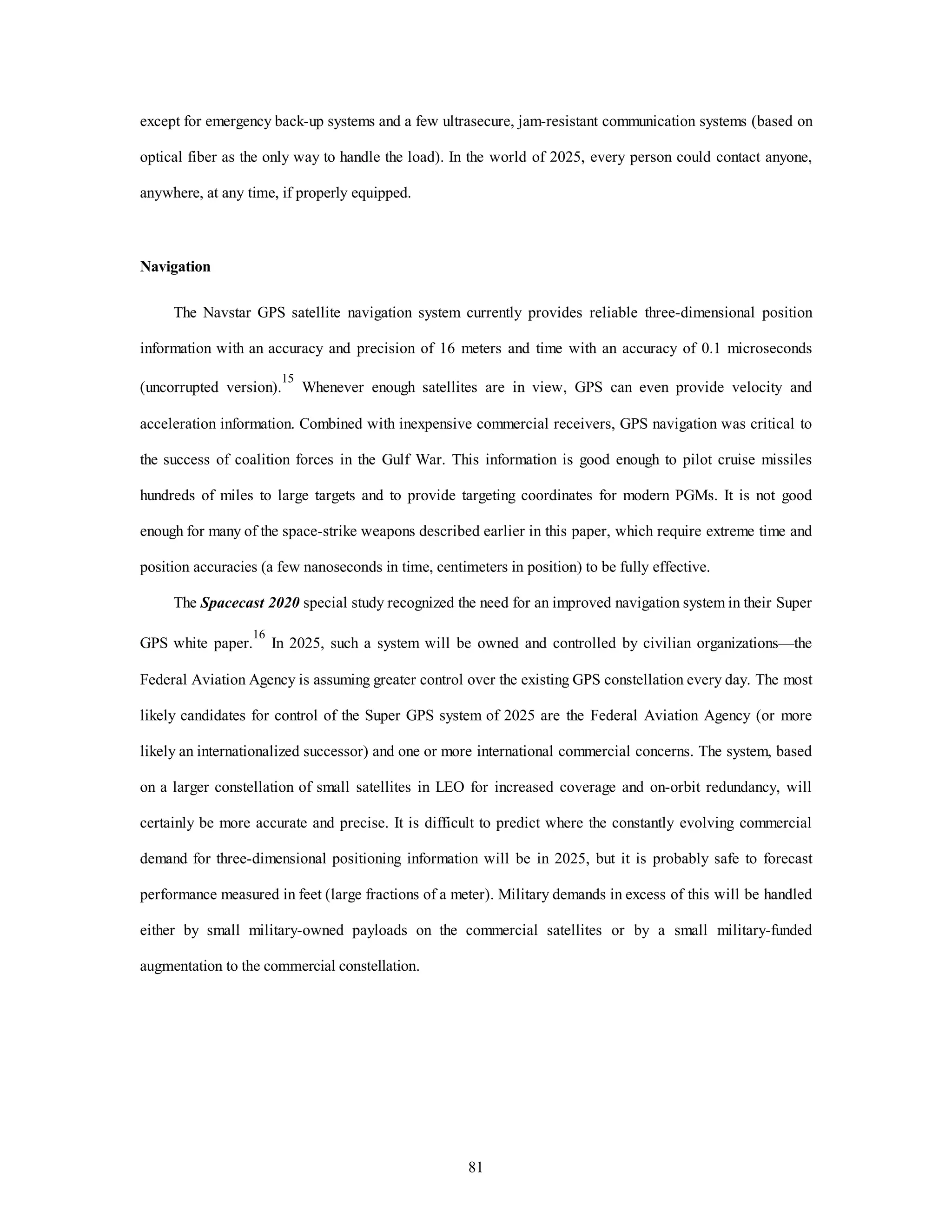 except for emergency back-up systems and a few ultrasecure, jam-resistant communication systems (based on 
optical fiber as the only way to handle the load). In the world of 2025, every person could contact anyone, 
81 
anywhere, at any time, if properly equipped. 
Navigation 
The Navstar GPS satellite navigation system currently provides reliable three-dimensional position 
information with an accuracy and precision of 16 meters and time with an accuracy of 0.1 microseconds 
(uncorrupted version).15 Whenever enough satellites are in view, GPS can even provide velocity and 
acceleration information. Combined with inexpensive commercial receivers, GPS navigation was critical to 
the success of coalition forces in the Gulf War. This information is good enough to pilot cruise missiles 
hundreds of miles to large targets and to provide targeting coordinates for modern PGMs. It is not good 
enough for many of the space-strike weapons described earlier in this paper, which require extreme time and 
position accuracies (a few nanoseconds in time, centimeters in position) to be fully effective. 
The Spacecast 2020 special study recognized the need for an improved navigation system in their Super 
GPS white paper.16 In 2025, such a system will be owned and controlled by civilian organizations—the 
Federal Aviation Agency is assuming greater control over the existing GPS constellation every day. The most 
likely candidates for control of the Super GPS system of 2025 are the Federal Aviation Agency (or more 
likely an internationalized successor) and one or more international commercial concerns. The system, based 
on a larger constellation of small satellites in LEO for increased coverage and on-orbit redundancy, will 
certainly be more accurate and precise. It is difficult to predict where the constantly evolving commercial 
demand for three-dimensional positioning information will be in 2025, but it is probably safe to forecast 
performance measured in feet (large fractions of a meter). Military demands in excess of this will be handled 
either by small military-owned payloads on the commercial satellites or by a small military-funded 
augmentation to the commercial constellation. 
 