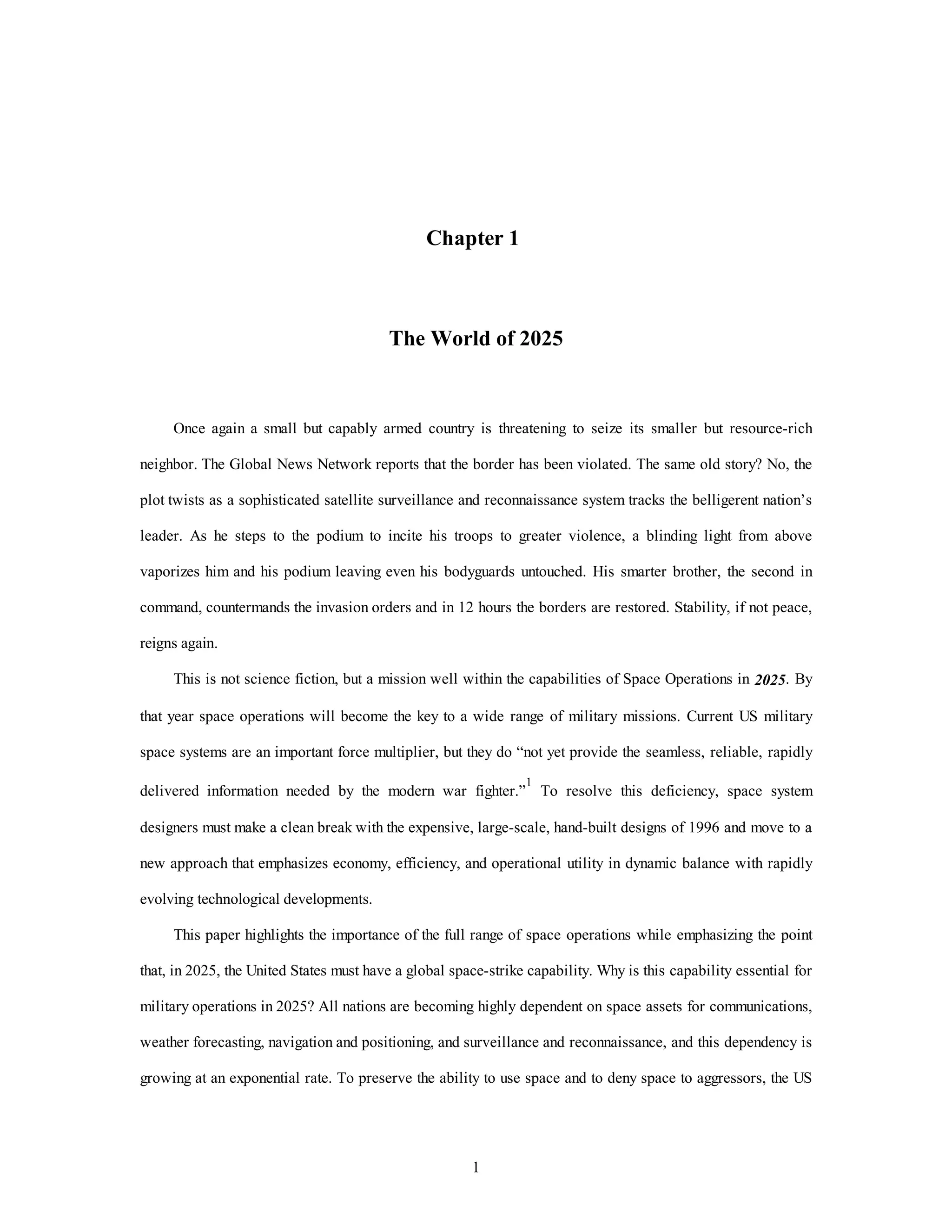 Chapter 1 
The World of 2025 
Once again a small but capably armed country is threatening to seize its smaller but resource-rich 
neighbor. The Global News Network reports that the border has been violated. The same old story? No, the 
plot twists as a sophisticated satellite surveillance and reconnaissance system tracks the belligerent nation’s 
leader. As he steps to the podium to incite his troops to greater violence, a blinding light from above 
vaporizes him and his podium leaving even his bodyguards untouched. His smarter brother, the second in 
command, countermands the invasion orders and in 12 hours the borders are restored. Stability, if not peace, 
1 
reigns again. 
This is not science fiction, but a mission well within the capabilities of Space Operations in 2025. By 
that year space operations will become the key to a wide range of military missions. Current US military 
space systems are an important force multiplier, but they do “not yet provide the seamless, reliable, rapidly 
delivered information needed by the modern war fighter.”1 To resolve this deficiency, space system 
designers must make a clean break with the expensive, large-scale, hand-built designs of 1996 and move to a 
new approach that emphasizes economy, efficiency, and operational utility in dynamic balance with rapidly 
evolving technological developments. 
This paper highlights the importance of the full range of space operations while emphasizing the point 
that, in 2025, the United States must have a global space-strike capability. Why is this capability essential for 
military operations in 2025? All nations are becoming highly dependent on space assets for communications, 
weather forecasting, navigation and positioning, and surveillance and reconnaissance, and this dependency is 
growing at an exponential rate. To preserve the ability to use space and to deny space to aggressors, the US 
 