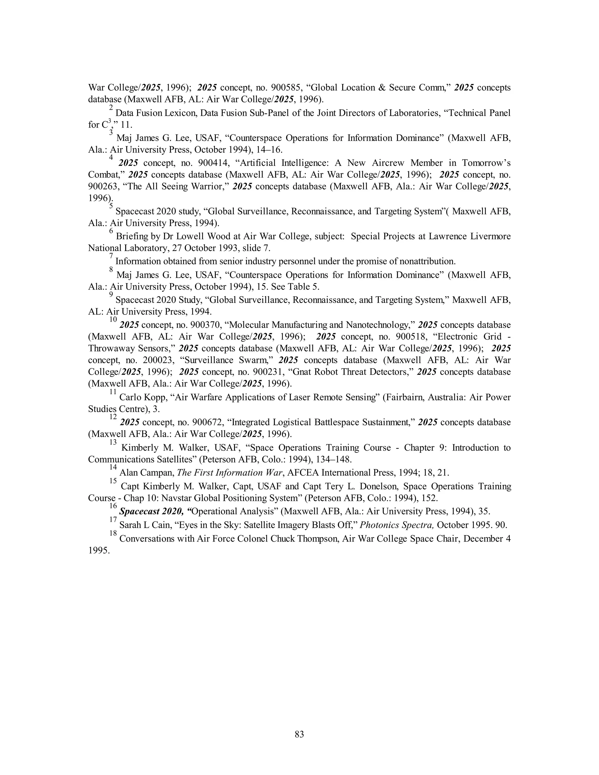 War College/2025, 1996); 2025 concept, no. 900585, “Global Location & Secure Comm,” 2025 concepts 
database (Maxwell AFB, AL: Air War College/2025, 1996). 
2 Data Fusion Lexicon, Data Fusion Sub-Panel of the Joint Directors of Laboratories, “Technical Panel 
83 
for C3,” 11. 
3 Maj James G. Lee, USAF, “Counterspace Operations for Information Dominance” (Maxwell AFB, 
Ala.: Air University Press, October 1994), 14–16. 
4 2025 concept, no. 900414, “Artificial Intelligence: A New Aircrew Member in Tomorrow’s 
Combat,” 2025 concepts database (Maxwell AFB, AL: Air War College/2025, 1996); 2025 concept, no. 
900263, “The All Seeing Warrior,” 2025 concepts database (Maxwell AFB, Ala.: Air War College/2025, 
1996). 
5 Spacecast 2020 study, “Global Surveillance, Reconnaissance, and Targeting System”( Maxwell AFB, 
Ala.: Air University Press, 1994). 
6 Briefing by Dr Lowell Wood at Air War College, subject: Special Projects at Lawrence Livermore 
National Laboratory, 27 October 1993, slide 7. 
7 Information obtained from senior industry personnel under the promise of nonattribution. 
8 Maj James G. Lee, USAF, “Counterspace Operations for Information Dominance” (Maxwell AFB, 
Ala.: Air University Press, October 1994), 15. See Table 5. 
9 Spacecast 2020 Study, “Global Surveillance, Reconnaissance, and Targeting System,” Maxwell AFB, 
AL: Air University Press, 1994. 
10 2025 concept, no. 900370, “Molecular Manufacturing and Nanotechnology,” 2025 concepts database 
(Maxwell AFB, AL: Air War College/2025, 1996); 2025 concept, no. 900518, “Electronic Grid - 
Throwaway Sensors,” 2025 concepts database (Maxwell AFB, AL: Air War College/2025, 1996); 2025 
concept, no. 200023, “Surveillance Swarm,” 2025 concepts database (Maxwell AFB, AL: Air War 
College/2025, 1996); 2025 concept, no. 900231, “Gnat Robot Threat Detectors,” 2025 concepts database 
(Maxwell AFB, Ala.: Air War College/2025, 1996). 
11 Carlo Kopp, “Air Warfare Applications of Laser Remote Sensing” (Fairbairn, Australia: Air Power 
Studies Centre), 3. 
12 2025 concept, no. 900672, “Integrated Logistical Battlespace Sustainment,” 2025 concepts database 
(Maxwell AFB, Ala.: Air War College/2025, 1996). 
13 Kimberly M. Walker, USAF, “Space Operations Training Course - Chapter 9: Introduction to 
Communications Satellites” (Peterson AFB, Colo.: 1994), 134–148. 
14 Alan Campan, The First Information War, AFCEA International Press, 1994; 18, 21. 
15 Capt Kimberly M. Walker, Capt, USAF and Capt Tery L. Donelson, Space Operations Training 
Course - Chap 10: Navstar Global Positioning System” (Peterson AFB, Colo.: 1994), 152. 
16 Spacecast 2020, “Operational Analysis” (Maxwell AFB, Ala.: Air University Press, 1994), 35. 
17 Sarah L Cain, “Eyes in the Sky: Satellite Imagery Blasts Off,” Photonics Spectra, October 1995. 90. 
18 Conversations with Air Force Colonel Chuck Thompson, Air War College Space Chair, December 4 
1995. 
 