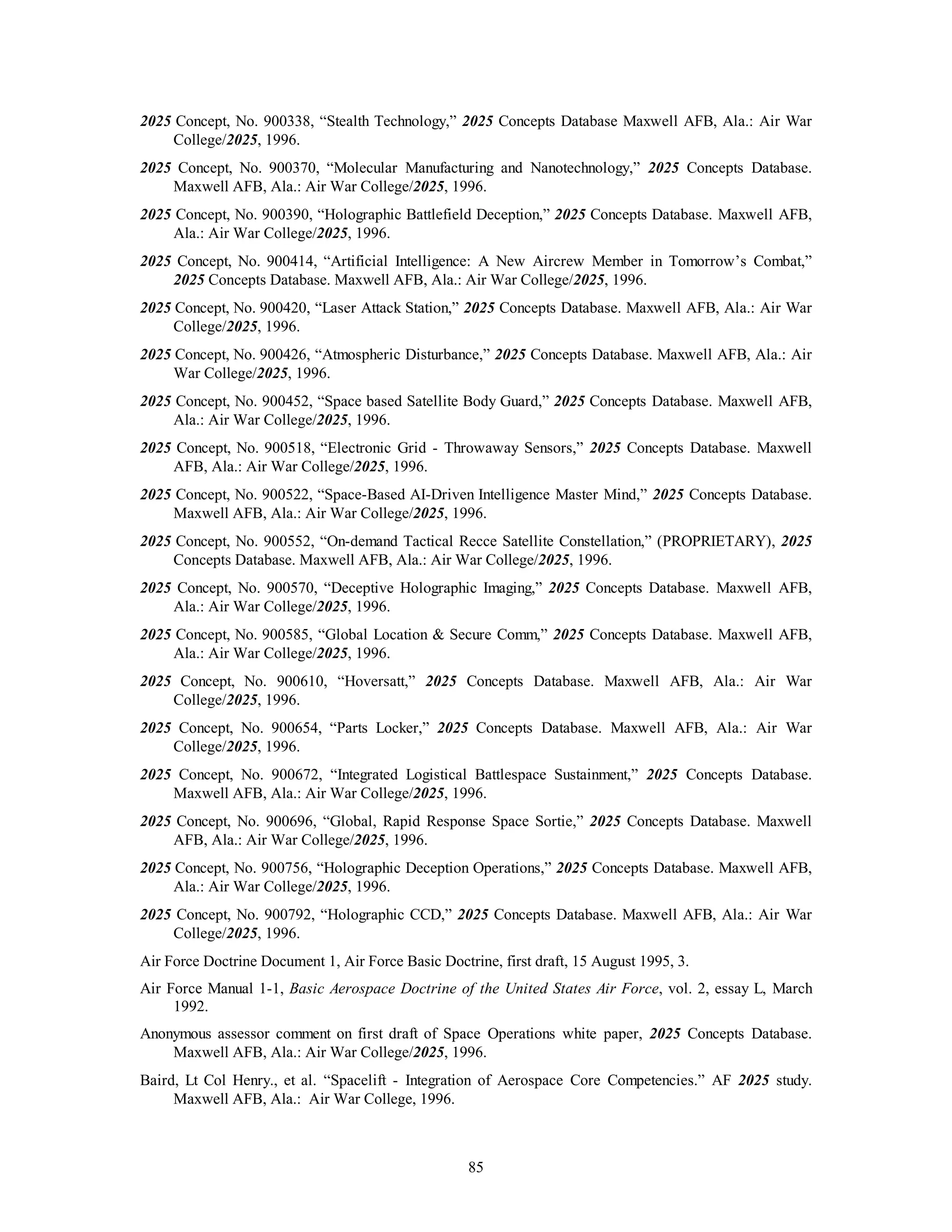 2025 Concept, No. 900338, “Stealth Technology,” 2025 Concepts Database Maxwell AFB, Ala.: Air War 
85 
College/2025, 1996. 
2025 Concept, No. 900370, “Molecular Manufacturing and Nanotechnology,” 2025 Concepts Database. 
Maxwell AFB, Ala.: Air War College/2025, 1996. 
2025 Concept, No. 900390, “Holographic Battlefield Deception,” 2025 Concepts Database. Maxwell AFB, 
Ala.: Air War College/2025, 1996. 
2025 Concept, No. 900414, “Artificial Intelligence: A New Aircrew Member in Tomorrow’s Combat,” 
2025 Concepts Database. Maxwell AFB, Ala.: Air War College/2025, 1996. 
2025 Concept, No. 900420, “Laser Attack Station,” 2025 Concepts Database. Maxwell AFB, Ala.: Air War 
College/2025, 1996. 
2025 Concept, No. 900426, “Atmospheric Disturbance,” 2025 Concepts Database. Maxwell AFB, Ala.: Air 
War College/2025, 1996. 
2025 Concept, No. 900452, “Space based Satellite Body Guard,” 2025 Concepts Database. Maxwell AFB, 
Ala.: Air War College/2025, 1996. 
2025 Concept, No. 900518, “Electronic Grid - Throwaway Sensors,” 2025 Concepts Database. Maxwell 
AFB, Ala.: Air War College/2025, 1996. 
2025 Concept, No. 900522, “Space-Based AI-Driven Intelligence Master Mind,” 2025 Concepts Database. 
Maxwell AFB, Ala.: Air War College/2025, 1996. 
2025 Concept, No. 900552, “On-demand Tactical Recce Satellite Constellation,” (PROPRIETARY), 2025 
Concepts Database. Maxwell AFB, Ala.: Air War College/2025, 1996. 
2025 Concept, No. 900570, “Deceptive Holographic Imaging,” 2025 Concepts Database. Maxwell AFB, 
Ala.: Air War College/2025, 1996. 
2025 Concept, No. 900585, “Global Location & Secure Comm,” 2025 Concepts Database. Maxwell AFB, 
Ala.: Air War College/2025, 1996. 
2025 Concept, No. 900610, “Hoversatt,” 2025 Concepts Database. Maxwell AFB, Ala.: Air War 
College/2025, 1996. 
2025 Concept, No. 900654, “Parts Locker,” 2025 Concepts Database. Maxwell AFB, Ala.: Air War 
College/2025, 1996. 
2025 Concept, No. 900672, “Integrated Logistical Battlespace Sustainment,” 2025 Concepts Database. 
Maxwell AFB, Ala.: Air War College/2025, 1996. 
2025 Concept, No. 900696, “Global, Rapid Response Space Sortie,” 2025 Concepts Database. Maxwell 
AFB, Ala.: Air War College/2025, 1996. 
2025 Concept, No. 900756, “Holographic Deception Operations,” 2025 Concepts Database. Maxwell AFB, 
Ala.: Air War College/2025, 1996. 
2025 Concept, No. 900792, “Holographic CCD,” 2025 Concepts Database. Maxwell AFB, Ala.: Air War 
College/2025, 1996. 
Air Force Doctrine Document 1, Air Force Basic Doctrine, first draft, 15 August 1995, 3. 
Air Force Manual 1-1, Basic Aerospace Doctrine of the United States Air Force, vol. 2, essay L, March 
1992. 
Anonymous assessor comment on first draft of Space Operations white paper, 2025 Concepts Database. 
Maxwell AFB, Ala.: Air War College/2025, 1996. 
Baird, Lt Col Henry., et al. “Spacelift - Integration of Aerospace Core Competencies.” AF 2025 study. 
Maxwell AFB, Ala.: Air War College, 1996. 
 