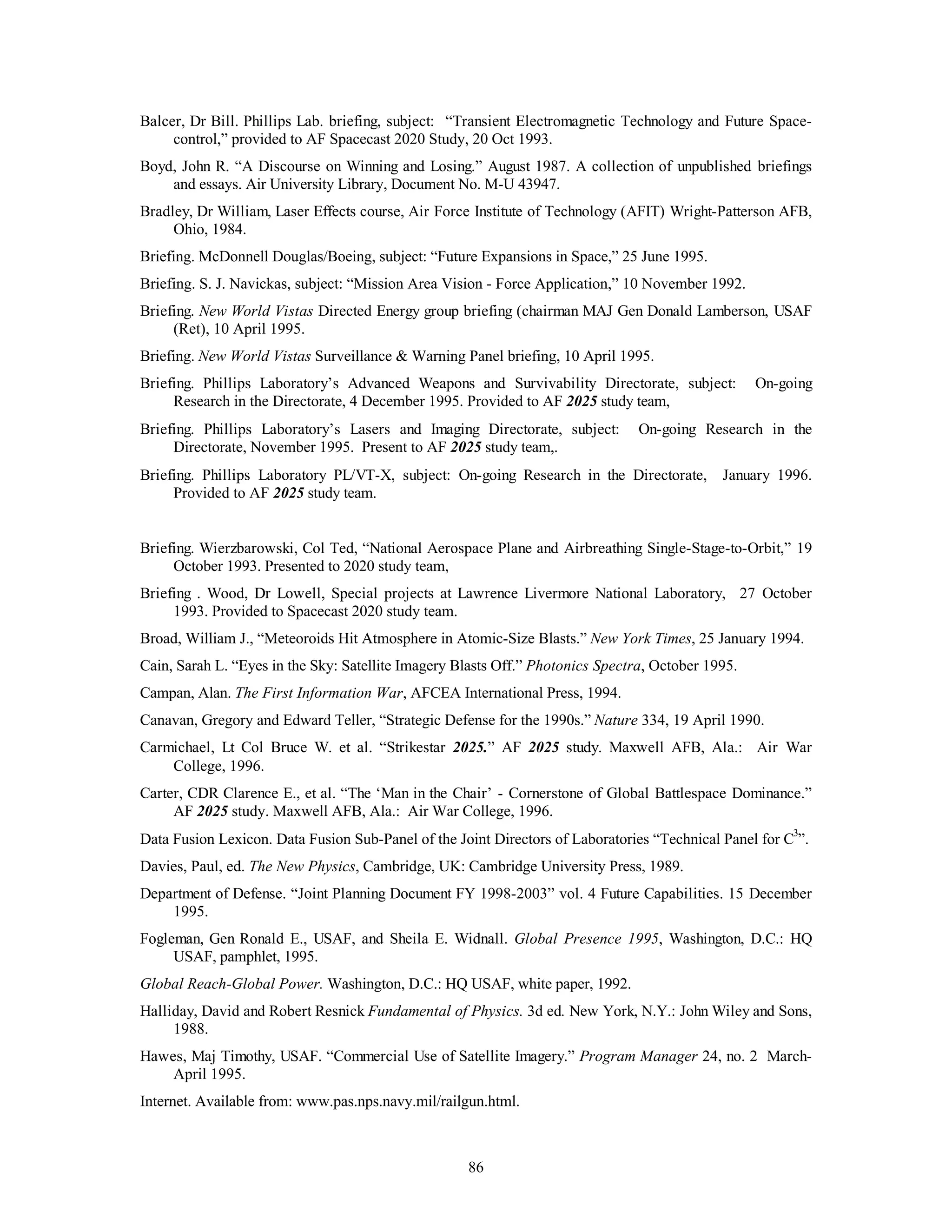 Balcer, Dr Bill. Phillips Lab. briefing, subject: “Transient Electromagnetic Technology and Future Space-control,” 
provided to AF Spacecast 2020 Study, 20 Oct 1993. 
Boyd, John R. “A Discourse on Winning and Losing.” August 1987. A collection of unpublished briefings 
and essays. Air University Library, Document No. M-U 43947. 
Bradley, Dr William, Laser Effects course, Air Force Institute of Technology (AFIT) Wright-Patterson AFB, 
86 
Ohio, 1984. 
Briefing. McDonnell Douglas/Boeing, subject: “Future Expansions in Space,” 25 June 1995. 
Briefing. S. J. Navickas, subject: “Mission Area Vision - Force Application,” 10 November 1992. 
Briefing. New World Vistas Directed Energy group briefing (chairman MAJ Gen Donald Lamberson, USAF 
(Ret), 10 April 1995. 
Briefing. New World Vistas Surveillance & Warning Panel briefing, 10 April 1995. 
Briefing. Phillips Laboratory’s Advanced Weapons and Survivability Directorate, subject: On-going 
Research in the Directorate, 4 December 1995. Provided to AF 2025 study team, 
Briefing. Phillips Laboratory’s Lasers and Imaging Directorate, subject: On-going Research in the 
Directorate, November 1995. Present to AF 2025 study team,. 
Briefing. Phillips Laboratory PL/VT-X, subject: On-going Research in the Directorate, January 1996. 
Provided to AF 2025 study team. 
Briefing. Wierzbarowski, Col Ted, “National Aerospace Plane and Airbreathing Single-Stage-to-Orbit,” 19 
October 1993. Presented to 2020 study team, 
Briefing . Wood, Dr Lowell, Special projects at Lawrence Livermore National Laboratory, 27 October 
1993. Provided to Spacecast 2020 study team. 
Broad, William J., “Meteoroids Hit Atmosphere in Atomic-Size Blasts.” New York Times, 25 January 1994. 
Cain, Sarah L. “Eyes in the Sky: Satellite Imagery Blasts Off.” Photonics Spectra, October 1995. 
Campan, Alan. The First Information War, AFCEA International Press, 1994. 
Canavan, Gregory and Edward Teller, “Strategic Defense for the 1990s.” Nature 334, 19 April 1990. 
Carmichael, Lt Col Bruce W. et al. “Strikestar 2025.” AF 2025 study. Maxwell AFB, Ala.: Air War 
College, 1996. 
Carter, CDR Clarence E., et al. “The ‘Man in the Chair’ - Cornerstone of Global Battlespace Dominance.” 
AF 2025 study. Maxwell AFB, Ala.: Air War College, 1996. 
Data Fusion Lexicon. Data Fusion Sub-Panel of the Joint Directors of Laboratories “Technical Panel for C3”. 
Davies, Paul, ed. The New Physics, Cambridge, UK: Cambridge University Press, 1989. 
Department of Defense. “Joint Planning Document FY 1998-2003” vol. 4 Future Capabilities. 15 December 
1995. 
Fogleman, Gen Ronald E., USAF, and Sheila E. Widnall. Global Presence 1995, Washington, D.C.: HQ 
USAF, pamphlet, 1995. 
Global Reach-Global Power. Washington, D.C.: HQ USAF, white paper, 1992. 
Halliday, David and Robert Resnick Fundamental of Physics. 3d ed. New York, N.Y.: John Wiley and Sons, 
1988. 
Hawes, Maj Timothy, USAF. “Commercial Use of Satellite Imagery.” Program Manager 24, no. 2 March- 
April 1995. 
Internet. Available from: www.pas.nps.navy.mil/railgun.html. 
 