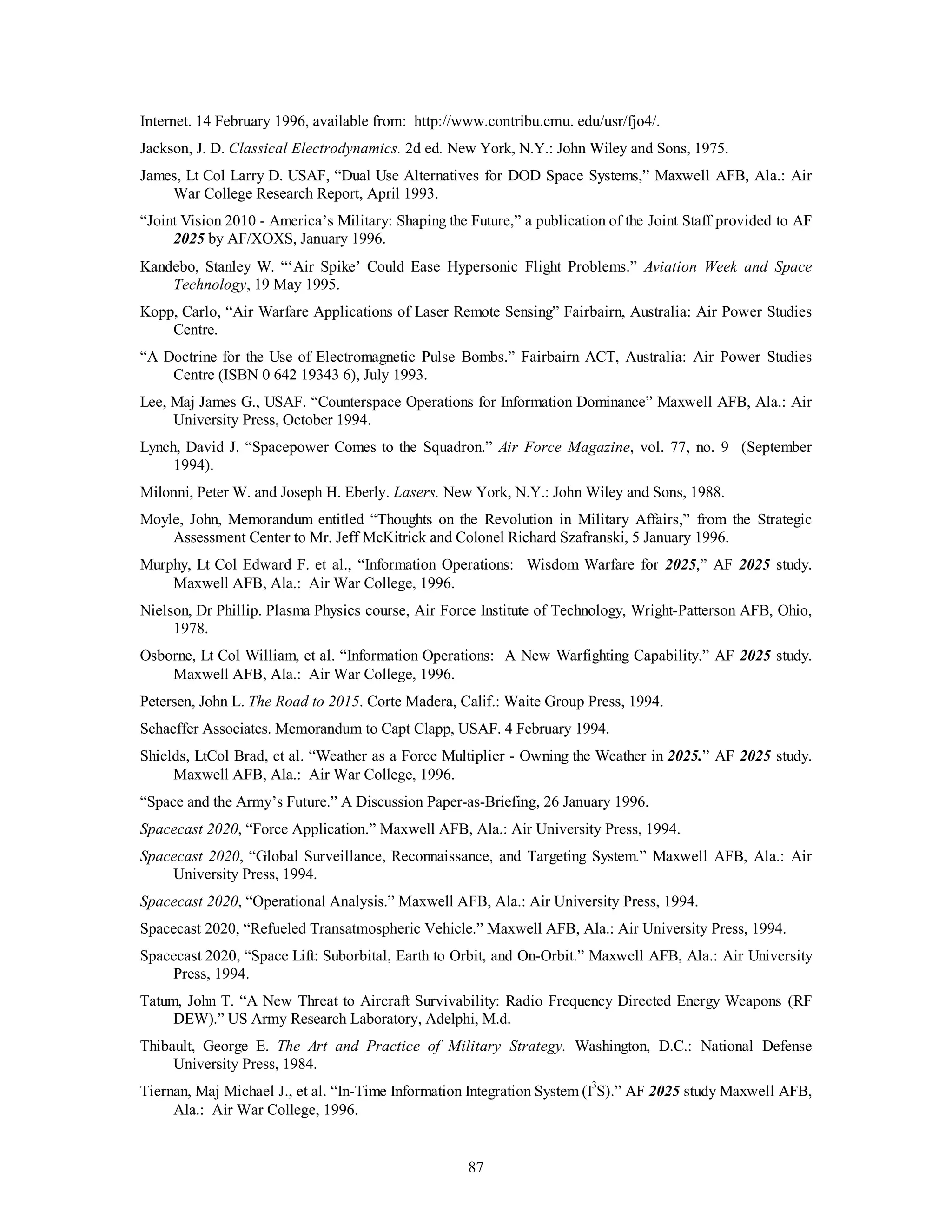 Internet. 14 February 1996, available from: http://www.contribu.cmu. edu/usr/fjo4/. 
Jackson, J. D. Classical Electrodynamics. 2d ed. New York, N.Y.: John Wiley and Sons, 1975. 
James, Lt Col Larry D. USAF, “Dual Use Alternatives for DOD Space Systems,” Maxwell AFB, Ala.: Air 
87 
War College Research Report, April 1993. 
“Joint Vision 2010 - America’s Military: Shaping the Future,” a publication of the Joint Staff provided to AF 
2025 by AF/XOXS, January 1996. 
Kandebo, Stanley W. “‘Air Spike’ Could Ease Hypersonic Flight Problems.” Aviation Week and Space 
Technology, 19 May 1995. 
Kopp, Carlo, “Air Warfare Applications of Laser Remote Sensing” Fairbairn, Australia: Air Power Studies 
Centre. 
“A Doctrine for the Use of Electromagnetic Pulse Bombs.” Fairbairn ACT, Australia: Air Power Studies 
Centre (ISBN 0 642 19343 6), July 1993. 
Lee, Maj James G., USAF. “Counterspace Operations for Information Dominance” Maxwell AFB, Ala.: Air 
University Press, October 1994. 
Lynch, David J. “Spacepower Comes to the Squadron.” Air Force Magazine, vol. 77, no. 9 (September 
1994). 
Milonni, Peter W. and Joseph H. Eberly. Lasers. New York, N.Y.: John Wiley and Sons, 1988. 
Moyle, John, Memorandum entitled “Thoughts on the Revolution in Military Affairs,” from the Strategic 
Assessment Center to Mr. Jeff McKitrick and Colonel Richard Szafranski, 5 January 1996. 
Murphy, Lt Col Edward F. et al., “Information Operations: Wisdom Warfare for 2025,” AF 2025 study. 
Maxwell AFB, Ala.: Air War College, 1996. 
Nielson, Dr Phillip. Plasma Physics course, Air Force Institute of Technology, Wright-Patterson AFB, Ohio, 
1978. 
Osborne, Lt Col William, et al. “Information Operations: A New Warfighting Capability.” AF 2025 study. 
Maxwell AFB, Ala.: Air War College, 1996. 
Petersen, John L. The Road to 2015. Corte Madera, Calif.: Waite Group Press, 1994. 
Schaeffer Associates. Memorandum to Capt Clapp, USAF. 4 February 1994. 
Shields, LtCol Brad, et al. “Weather as a Force Multiplier - Owning the Weather in 2025.” AF 2025 study. 
Maxwell AFB, Ala.: Air War College, 1996. 
“Space and the Army’s Future.” A Discussion Paper-as-Briefing, 26 January 1996. 
Spacecast 2020, “Force Application.” Maxwell AFB, Ala.: Air University Press, 1994. 
Spacecast 2020, “Global Surveillance, Reconnaissance, and Targeting System.” Maxwell AFB, Ala.: Air 
University Press, 1994. 
Spacecast 2020, “Operational Analysis.” Maxwell AFB, Ala.: Air University Press, 1994. 
Spacecast 2020, “Refueled Transatmospheric Vehicle.” Maxwell AFB, Ala.: Air University Press, 1994. 
Spacecast 2020, “Space Lift: Suborbital, Earth to Orbit, and On-Orbit.” Maxwell AFB, Ala.: Air University 
Press, 1994. 
Tatum, John T. “A New Threat to Aircraft Survivability: Radio Frequency Directed Energy Weapons (RF 
DEW).” US Army Research Laboratory, Adelphi, M.d. 
Thibault, George E. The Art and Practice of Military Strategy. Washington, D.C.: National Defense 
University Press, 1984. 
Tiernan, Maj Michael J., et al. “In-Time Information Integration System (I3S).” AF 2025 study Maxwell AFB, 
Ala.: Air War College, 1996. 
 