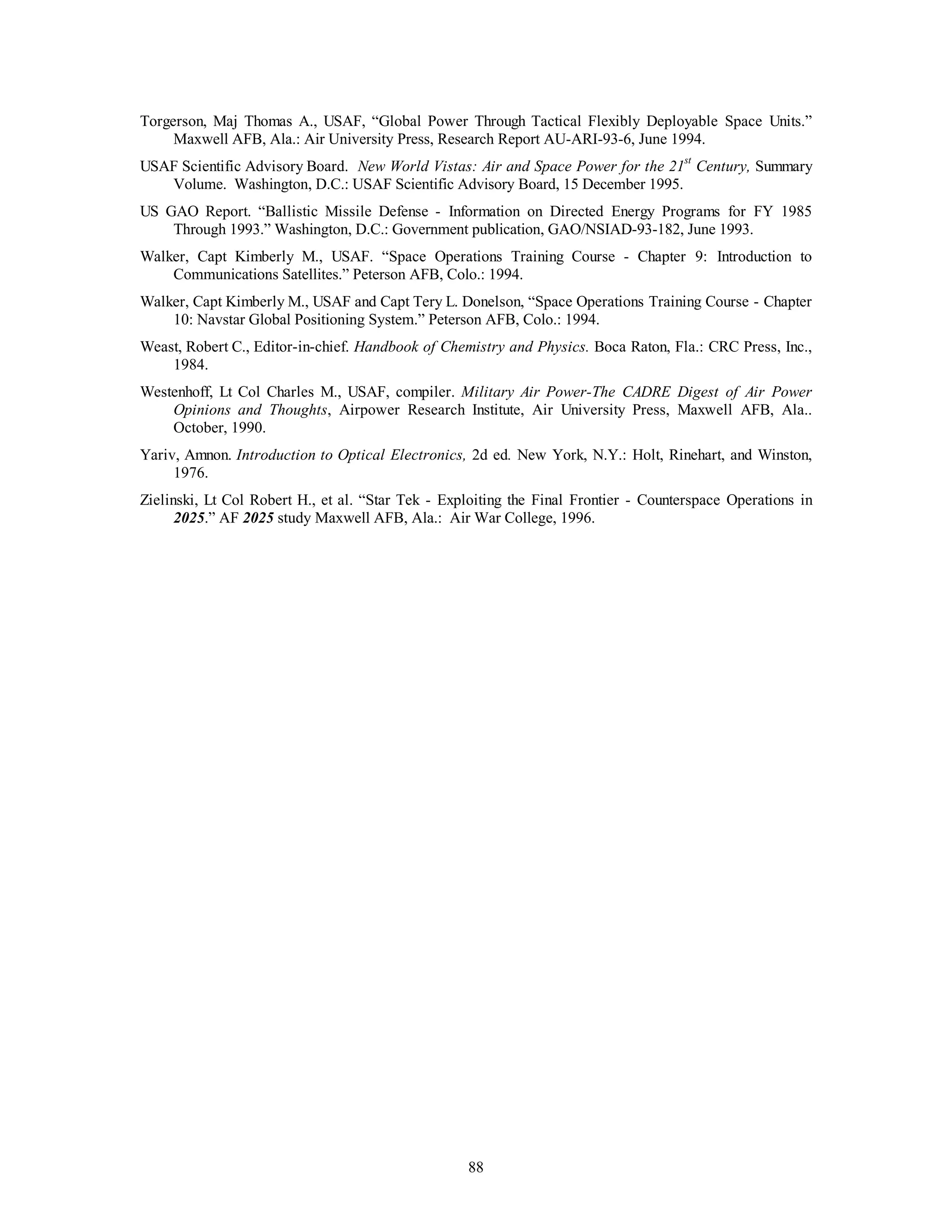 Torgerson, Maj Thomas A., USAF, “Global Power Through Tactical Flexibly Deployable Space Units.” 
Maxwell AFB, Ala.: Air University Press, Research Report AU-ARI-93-6, June 1994. 
USAF Scientific Advisory Board. New World Vistas: Air and Space Power for the 21st Century, Summary 
Volume. Washington, D.C.: USAF Scientific Advisory Board, 15 December 1995. 
US GAO Report. “Ballistic Missile Defense - Information on Directed Energy Programs for FY 1985 
Through 1993.” Washington, D.C.: Government publication, GAO/NSIAD-93-182, June 1993. 
Walker, Capt Kimberly M., USAF. “Space Operations Training Course - Chapter 9: Introduction to 
Communications Satellites.” Peterson AFB, Colo.: 1994. 
Walker, Capt Kimberly M., USAF and Capt Tery L. Donelson, “Space Operations Training Course - Chapter 
10: Navstar Global Positioning System.” Peterson AFB, Colo.: 1994. 
Weast, Robert C., Editor-in-chief. Handbook of Chemistry and Physics. Boca Raton, Fla.: CRC Press, Inc., 
88 
1984. 
Westenhoff, Lt Col Charles M., USAF, compiler. Military Air Power-The CADRE Digest of Air Power 
Opinions and Thoughts, Airpower Research Institute, Air University Press, Maxwell AFB, Ala.. 
October, 1990. 
Yariv, Amnon. Introduction to Optical Electronics, 2d ed. New York, N.Y.: Holt, Rinehart, and Winston, 
1976. 
Zielinski, Lt Col Robert H., et al. “Star Tek - Exploiting the Final Frontier - Counterspace Operations in 
2025.” AF 2025 study Maxwell AFB, Ala.: Air War College, 1996. 
