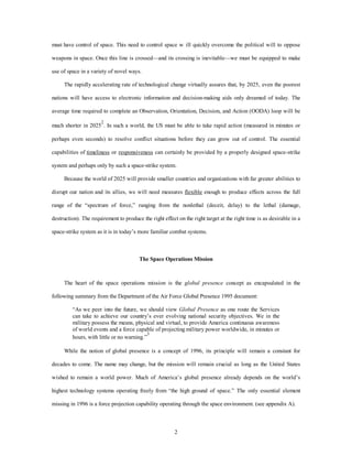 must have control of space. This need to control space w ill quickly overcome the political will to oppose 
weapons in space. Once this line is crossed—and its crossing is inevitable—we must be equipped to make 
2 
use of space in a variety of novel ways. 
The rapidly accelerating rate of technological change virtually assures that, by 2025, even the poorest 
nations will have access to electronic information and decision-making aids only dreamed of today. The 
average time required to complete an Observation, Orientation, Decision, and Action (OODA) loop will be 
much shorter in 20252. In such a world, the US must be able to take rapid action (measured in minutes or 
perhaps even seconds) to resolve conflict situations before they can grow out of control. The essential 
capabilities of timeliness or responsiveness can certainly be provided by a properly designed space-strike 
system and perhaps only by such a space-strike system. 
Because the world of 2025 will provide smaller countries and organizations with far greater abilities to 
disrupt our nation and its allies, we will need measures flexible enough to produce effects across the full 
range of the “spectrum of force,” ranging from the nonlethal (deceit, delay) to the lethal (damage, 
destruction). The requirement to produce the right effect on the right target at the right time is as desirable in a 
space-strike system as it is in today’s more familiar combat systems. 
The Space Operations Mission 
The heart of the space operations mission is the global presence concept as encapsulated in the 
following summary from the Department of the Air Force Global Presence 1995 document: 
“As we peer into the future, we should view Global Presence as one route the Services 
can take to achieve our country’s ever evolving national security objectives. We in the 
military possess the means, physical and virtual, to provide America continuous awareness 
of world events and a force capable of projecting military power worldwide, in minutes or 
hours, with little or no warning.”3 
While the notion of global presence is a concept of 1996, its principle will remain a constant for 
decades to come. The name may change, but the mission will remain crucial as long as the United States 
wished to remain a world power. Much of America’s global presence already depends on the world’s 
highest technology systems operating freely from “the high ground of space.” The only essential element 
missing in 1996 is a force projection capability operating through the space environment. (see appendix A). 
 
