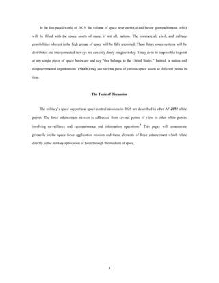 In the fast-paced world of 2025, the volume of space near earth (at and below geosynchronous orbit) 
will be filled with the space assets of many, if not all, nations. The commercial, civil, and military 
possibilities inherent in the high ground of space will be fully exploited. These future space systems will be 
distributed and interconnected in ways we can only dimly imagine today. It may even be impossible to point 
at any single piece of space hardware and say “this belongs to the United States.” Instead, a nation and 
nongovernmental organizations (NGOs) may use various parts of various space assets at different points in 
3 
time. 
The Topic of Discussion 
The military’s space support and space-control missions in 2025 are described in other AF 2025 white 
papers. The force enhancement mission is addressed from several points of view in other white papers 
involving surveillance and reconnaissance and information operations.4 This paper will concentrate 
primarily on the space force application mission and those elements of force enhancement which relate 
directly to the military application of force through the medium of space. 
 