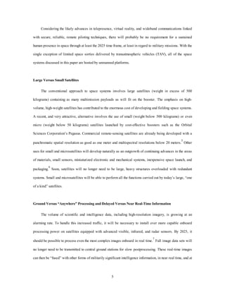 Considering the likely advances in telepresence, virtual reality, and wideband communications linked 
with secure, reliable, remote piloting techniques, there will probably be no requirement for a sustained 
human presence in space through at least the 2025 time frame, at least in regard to military missions. With the 
single exception of limited space sorties delivered by transatmospheric vehicles (TAV), all of the space 
systems discussed in this paper are hosted by unmanned platforms. 
5 
Large Versus Small Satellites 
The conventional approach to space systems involves large satellites (weight in excess of 500 
kilograms) containing as many multimission payloads as will fit on the booster. The emphasis on high-volume, 
high-weight satellites has contributed to the enormous cost of developing and fielding space systems. 
A recent, and very attractive, alternative involves the use of small (weight below 500 kilograms) or even 
micro (weight below 50 kilograms) satellites launched by cost-effective boosters such as the Orbital 
Sciences Corporation’s Pegasus. Commercial remote-sensing satellites are already being developed with a 
panchromatic spatial resolution as good as one meter and multispectral resolutions below 20 meters.5 Other 
uses for small and microsatellites will develop naturally as an outgrowth of continuing advances in the areas 
of materials, small sensors, miniaturized electronic and mechanical systems, inexpensive space launch, and 
packaging.6 Soon, satellites will no longer need to be large, heavy structures overloaded with redundant 
systems. Small and microsatellites will be able to perform all the functions carried out by today’s large, “one 
of a kind” satellites. 
Ground Versus “Anywhere” Processing and Delayed Versus Near Real-Time Information 
The volume of scientific and intelligence data, including high-resolution imagery, is growing at an 
alarming rate. To handle this increased traffic, it will be necessary to install ever more capable onboard 
processing power on satellites equipped with advanced visible, infrared, and radar sensors. By 2025, it 
should be possible to process even the most complex images onboard in real time.7 Full image data sets will 
no longer need to be transmitted to central ground stations for slow postprocessing. These real-time images 
can then be “fused” with other forms of militarily significant intelligence information, in near real time, and at 
 