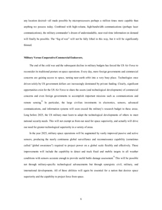 any location desired—all made possible by microprocessors perhaps a million times more capable than 
anything we possess today. Combined with high-volume, high-bandwidth communications (perhaps laser 
communications), the military commander’s dream of understandable, near-real-time information on demand 
will finally be possible. The “fog of war” will not be fully lifted in this way, but it will be significantly 
6 
thinned. 
Military Versus Cooperative/Commercial Endeavors. 
The end of the cold war and the subsequent decline in military budgets has forced the US Air Force to 
reconsider its traditional posture on space operations. Every day, more foreign governments and commercial 
concerns are gaining access to space, turning near-earth orbit into a very busy place. Technologies once 
driven solely by US government dollars are increasingly dominated by private funding. Clearly, significant 
opportunities exist for the US Air Force to share the assets (and technological developments) of commercial 
concerns and even foreign governments to accomplish important missions such as communications and 
remote sensing.8 In particular, the large civilian investments in electronics, sensors, advanced 
communications, and information systems will soon exceed the military’s research budget in these areas. 
Long before 2025, the US military must learn to adapt the technological developments of others to meet 
national security needs. This will not exempt us from our need for space superiority, and actually will drive 
our need for greater technological superiority in a variety of areas. 
In the year 2025, military space operations will be augmented by vastly improved passive and active 
sensors, producing the nearly continuous global surveillance and reconnaissance capability (sometimes 
called “global awareness”) required to project power on a global scale flexibly and effectively. These 
improvements will include the capability to detect and track fixed and mobile targets in all weather 
conditions with sensors accurate enough to provide useful battle damage assessment.9 This will be possible 
not through military-specific technological advancements but through synergistic civil, military, and 
international developments. All of these abilities will again be essential for a nation that desires space 
superiority and the capability to project force from space. 
 