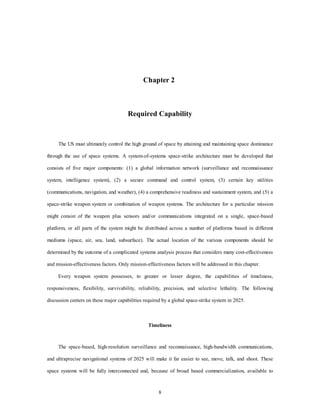 Chapter 2 
Required Capability 
The US must ultimately control the high ground of space by attaining and maintaining space dominance 
through the use of space systems. A system-of-systems space-strike architecture must be developed that 
consists of five major components: (1) a global information network (surveillance and reconnaissance 
system, intelligence system), (2) a secure command and control system, (3) certain key utilities 
(communications, navigation, and weather), (4) a comprehensive readiness and sustainment system, and (5) a 
space-strike weapon system or combination of weapon systems. The architecture for a particular mission 
might consist of the weapon plus sensors and/or communications integrated on a single, space-based 
platform, or all parts of the system might be distributed across a number of platforms based in different 
mediums (space, air, sea, land, subsurface). The actual location of the various components should be 
determined by the outcome of a complicated systems analysis process that considers many cost-effectiveness 
and mission-effectiveness factors. Only mission-effectiveness factors will be addressed in this chapter. 
Every weapon system possesses, to greater or lesser degree, the capabilities of timeliness, 
responsiveness, flexibility, survivability, reliability, precision, and selective lethality. The following 
discussion centers on these major capabilities required by a global space-strike system in 2025. 
Timeliness 
The space-based, high-resolution surveillance and reconnaissance, high-bandwidth communications, 
and ultraprecise navigational systems of 2025 will make it far easier to see, move, talk, and shoot. These 
space systems will be fully interconnected and, because of broad based commercialization, available to 
8 
 