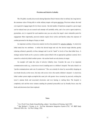 Precision and Selective Lethality 
The US public recently discovered (during Operation Desert Storm) what its military has long known: 
the enormous value of being able to strike military targets with great precision. Precision reduces the total 
cost required to engage targets for two basic reasons: the total number of munitions assigned to a given target 
can be reduced once you are assured each attempt will probably strike, and a less active agent (explosive, 
pyrotechnic, etc.) is required for each munition once you can select the target’s most vulnerable point for 
engagement. More importantly, precision attacks require fewer sorties and thereby reduce the exposure of 
11 
combat personnel to the danger of injury or death. 
An important corollary of precision attacks involves the potential for selective lethality. A selectively 
lethal attack has two attributes: it strikes the desired target and only the desired target (thereby greatly 
reducing collateral, generally civilian, damage) and it can be “tuned” to levels of less than lethal force. A 
strategic nuclear bomb can be a precise combat system (fitted with an appropriate guidance system), but it 
cannot be a selectively lethal combat system—the nuclear bomb can only destroy its target. 
An example will make the value of selective lethality clear. Consider the case of an important 
communications node (e.g., a microwave tower) standing next to a children’s hospital. The task at hand is to 
“put the communications node out of commission.” This can certainly be done by successfully dropping an 
iron bomb directly on the tower, but only with severe risk to the nearby children’s hospital. A selectively 
lethal combat system might accomplish the same job with greater force economy by precisely striking the 
tower’s antenna feeds and associated electronics and over heating or melting them. The hospital is 
completely safe and the tower remains standing for potential postconflict use by friendly forces once the 
feeds and electronics have been replaced. 
Notes 
1 
New World Vistas Study Group Briefing, subject: Surveillance & Warning, April 1995. 
2 Maj Michael J. Tiernan, et al., “In-Time Information Integration System (I3S),” AF 2025 Study 
(Maxwell AFB, Ala.: Air War College, 1996. 
 