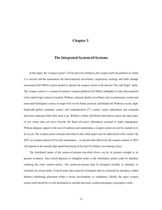 Chapter 3 
The Integrated System-of-Systems 
In this paper, the “weapon system” will be narrowly defined as the weapon itself; the platform on which 
it is carried; and the autonomous but interconnected surveillance, acquisition, tracking, and battle damage 
assessment (SAT/BDA) system needed to operate the weapon system in the desired “fire and forget” mode. 
The weapon system is a system-of-systems (weapon-platform-SAT/BDA) embedded in and interconnected 
with a much larger system-of-systems. Without a national global surveillance and reconnaissance system and 
associated intelligence system, no target will ever be found, assessed, and handed off. Without a secure, high-bandwidth 
global command, control, and communication (C3) system, sensor information and command 
decisions cannot get where they need to go. Without a robust, distributed information system, the many types 
of raw sensor data can never become the fused all-source information essential to battle management. 
Without adequate support in the area of readiness and sustainment, a weapon system can not be counted on to 
do its job. The weapon system concepts described in this white paper must be understood in this context. By 
2025, no weapon system will be truly autonomous— to operate most effectively, the weapon systems of 2025 
will depend on the smooth, high-speed functioning of the total US military war-making system. 
The distributed nature of the system-of-systems described above can be its greatest strength or its 
greatest weakness. Any critical physical or intangible nodes in the distributed system could be attacked, 
rendering the entire system useless. The system-of-systems must be designed carefully to minimize or 
eliminate all critical nodes. Critical nodes that cannot be eliminated must be protected by deception, added 
defenses (hardening, placement within a secure environment), or redundancy. Ideally, the space weapon 
system itself should be so well distributed no sensible adversary would contemplate a preemptive strike. 
13 
 