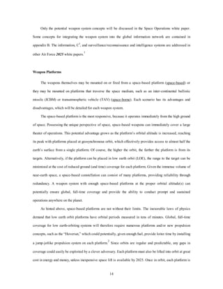 Only the potential weapon system concepts will be discussed in the Space Operations white paper. 
Some concepts for integrating the weapon system into the global information network are contained in 
appendix B. The information, C3, and surveillance/reconnaissance and intelligence systems are addressed in 
14 
other Air Force 2025 white papers.1 
Weapon Platforms 
The weapons themselves may be mounted on or fired from a space-based platform (space-based) or 
they may be mounted on platforms that traverse the space medium, such as an inter-continental ballistic 
missile (ICBM) or transatmospheric vehicle (TAV) (space-borne). Each scenario has its advantages and 
disadvantages, which will be detailed for each weapon system. 
The space-based platform is the most responsive, because it operates immediately from the high ground 
of space. Possessing the unique perspective of space, space-based weapons can immediately cover a large 
theater of operations. This potential advantage grows as the platform’s orbital altitude is increased, reaching 
its peak with platforms placed at geosynchronous orbit, which effectively provides access to almost half the 
earth’s surface from a single platform. Of course, the higher the orbit, the farther the platform is from its 
targets. Alternatively, if the platform can be placed in low earth orbit (LOE), the range to the target can be 
minimized at the cost of reduced ground (and time) coverage for each platform. Given the immense volume of 
near-earth space, a space-based constellation can consist of many platforms, providing reliability through 
redundancy. A weapon system with enough space-based platforms at the proper orbital altitude(s) can 
potentially ensure global, full-time coverage and provide the ability to conduct prompt and sustained 
operations anywhere on the planet. 
As hinted above, space-based platforms are not without their limits. The inexorable laws of physics 
demand that low earth orbit platforms have orbital periods measured in tens of minutes. Global, full-time 
coverage for low earth-orbiting systems will therefore require numerous platforms and/or new propulsion 
concepts, such as the “Hoversat,” which could potentially, given enough fuel, provide loiter time by installing 
a jump-jetlike propulsion system on each platform.2 Since orbits are regular and predictable, any gaps in 
coverage could easily be exploited by a clever adversary. Each platform must also be lifted into orbit at great 
cost in energy and money, unless inexpensive space lift is available by 2025. Once in orbit, each platform is 
 