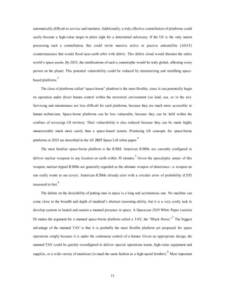 automatically difficult to service and maintain. Additionally, a truly effective constellation of platforms could 
easily become a high-value target in plain sight for a determined adversary. If the US is the only nation 
possessing such a constellation, this could invite massive active or passive antisatellite (ASAT) 
countermeasures that would flood near-earth orbit with debris. This debris cloud would threaten the entire 
world’s space assets. By 2025, the ramifications of such a catastrophe would be truly global, affecting every 
person on the planet. This potential vulnerability could be reduced by miniaturizing and stealthing space-based 
15 
platforms.3 
The class of platforms called “space-borne” platform is the most flexible, since it can potentially begin 
its operation under direct human control within the terrestrial environment (on land, sea, or in the air). 
Servicing and maintenance are less difficult for such platforms, because they are much more accessible to 
human technicians. Space-borne platforms can be less vulnerable, because they can be held within the 
confines of sovereign US territory. Their vulnerability is also reduced because they can be made highly 
maneuverable much more easily than a space-based system. Promising lift concepts for space-borne 
platforms in 2025 are described in the AF 2025 Space Lift white paper.4 
The most familiar space-borne platform is the ICBM. American ICBMs are currently configured to 
deliver nuclear weapons to any location on earth within 30 minutes.5 Given the apocalyptic nature of this 
weapon, nuclear-tipped ICBMs are generally regarded as the ultimate weapon of deterrence—a weapon no 
one really wants to use (ever). American ICBMs already exist with a circular error of probability (CEP) 
measured in feet.6 
The debate on the desirability of putting man in space is a long and acrimonious one. No machine can 
come close to the breadth and depth of mankind’s abstract reasoning ability, but it is a very costly task to 
develop systems to launch and sustain a manned presence in space. A Spacecast 2020 White Paper (section 
H) makes the argument for a manned space-borne platform called a TAV, the “Black Horse.”7 The biggest 
advantage of the manned TAV is that it is probably the most flexible platform yet proposed for space 
operations simply because it is under the continuous control of a human. Given an appropriate design, the 
manned TAV could be quickly reconfigured to deliver special operations teams, high-value equipment and 
supplies, or a wide variety of munitions (in much the same fashion as a high-speed bomber).8 Most important 
 