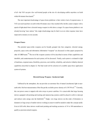 of all—the TAV can put a few well-trained people at the site of a developing conflict anywhere on Earth 
16 
within 60 minutes from launch.9 
The most important disadvantage of space-borne platforms is their relative lack of responsiveness. A 
TAV can reach anywhere on earth within 40 minutes once it has reached orbit, but this cannot compare with a 
speed-of-light attack from a directed energy weapon in orbit above a target. If a space-borne platform is not 
already hovering “near station,” this single disadvantage may be fatal in an era when response times have 
improved to minutes or even seconds. 
Weapon Classes 
The potential space-strike weapons can be broadly grouped into four categories: directed energy, 
projectile, space sortie and information. Information “weapons” are discussed in white papers prepared by 
other AF 2025 teams.10 The rest of the weapons systems will be described in terms of their capabilities and 
shortfalls, and countermeasures for each system, will be discussed. Finally, each system is evaluated in light 
of timeliness, responsiveness, flexibility, precision, survivability, reliability, and selective lethality (desired 
capabilities described in chapter 2). The final result will be selection of a credible space-force application 
system-of-systems. 
Directed-Energy Weapons—Incoherent Light 
Unfiltered by the atmosphere, the sun provides an enormous flux of natural (incoherent) light in near-earth 
orbit. Our best measurements of this flux put the available power density at 0.1395 W/cm2.11 Currently, 
this vast power source is tapped with solar arrays to power satellites. It is conceivable that large focusing 
mirrors equipped with pointing and tracking and maneuvering systems could be placed in orbit to intercept 
and redirect solar energy onto the battlefield.12 Single, very large mirrors (on the order of kilometers in 
diameter) or large arrays of smaller mirrors working in concert would be needed to make this concept useful. 
Even in LEO orbit, these mirrors would need pointing and tracking accuracies of 10 to 100 nanoradians to 
qualify as precision aimed weapons. 
 