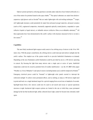 Optical systems (primarily collecting apertures) currently under study have been limited artificially to a 
size of four meters for potential launch on the space shuttle.13 The optical substrates are made from ultralow-expansion, 
rigid glasses such as ZerodurR that are made lightweight with acid-etching techniques.14 Larger, 
still lightweight structures could potentially be made from advanced aerogel materials, advanced ceramics 
(such as SiC), engineered composites, structurally supported optically coated plastics, suspended or spun-reflective 
liquids (a liquid mirror), or inflatable mirrors (reflective films on an inflatable substrate).15 All 
these approaches have been demonstrated at the earth’s surface with structures measured in feet or at most a 
17 
few meters.16 
Capabilities 
The most likely incoherent light weapon would consist of an orbiting array of mirrors in the 10-to 100- 
meter class. With the proper constellation, the orbiting mirrors could intercept and redirect sunlight onto the 
earth’s surface. The simplest use of the system would be to provide battlefield illumination on demand. 
Depending on the area illuminated, useful illumination could be provided by one to a 100 mirrors operating 
in concert. By focusing the light from many mirrors onto a single spot or series of spots, battlefield 
temperature could also be raised (a potential form of weather modification— see the AF 2025 white paper 
“Weather as a Force Multiplier”) and optical sensors (including human eyes) could be temporarily blinded.17 
Emergency electrical power could be “beamed” to lightweight solar panels erected to intercept the 
redirected sunlight. To achieve more permanent effects, such as melting, as many as 100 mirrors might need 
to point and track on a single hardened target for a period ranging from several tens to hundreds of seconds. 
Spotlight beams from a few mirrors could also be used to aid search and rescue or special operations 
missions at night. Incoherent light weapon systems are limited in the rate at which they cause permanent 
damage by the fact that incoherent light, unlike coherent (laser) light, cannot be focused onto extremely small 
spots. 
 