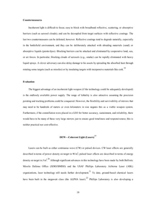 18 
Countermeasures 
Incoherent light is difficult to focus; easy to block with broadband reflective, scattering, or absorptive 
barriers (such as aerosol clouds); and can be decoupled from target surfaces with reflective coatings. The 
last two countermeasures can be defeated, however. Reflective coatings tend to degrade naturally, especially 
in the battlefield environment, and they can be deliberately attacked with abrading materials (sand) or 
absorptive liquids (paints/dyes). Blocking barriers can be attacked and eliminated by cooperative land, sea, 
or air forces. In particular, blocking clouds of aerosols (e.g., smoke) can be rapidly eliminated with heavy 
liquid sprays. A clever adversary can also delay damage to his assets by spreading the absorbed heat through 
rotating some targets (such as missiles) or by insulating targets with inexpensive materials like cork.18 
Evaluation 
The biggest advantage of an incoherent light weapon (if the technology could be adequately developed) 
is the endlessly available power supply. The range of lethality is also attractive assuming the precision 
pointing and tracking problems could be conquered. However, the flexibility and survivability of mirrors that 
may need to be hundreds of meters or even kilometers in size negates this as a viable weapon system. 
Furthermore, if the constellation were placed in a LEO for better accuracy, sustainment, and reliability, there 
would have to be many of these very large mirrors just to ensure good timeliness and responsiveness; this is 
neither practical nor cost-effective. 
DEW—Coherent Light (Lasers)19 
Lasers can be built as either continuous wave (CW) or pulsed devices. CW laser effects are generally 
described in terms of power density on target in W/m2; pulsed laser effects are described in terms of energy 
density on target in J/m2.20 Although significant advances in this technology have been made by both Ballistic 
Missile Defense Office (SDIO/BMDO) and the USAF Phillips Laboratory Airborne Laser (ABL) 
organizations, laser technology still needs further development.21 To date, ground-based chemical lasers 
have been built in the megawatt class (the ALPHA laser).22 Phillips Laboratory is also developing a 
 