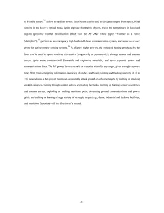 to friendly troops.34 At low to medium power, laser beams can be used to designate targets from space, blind 
sensors in the laser’s optical band, ignite exposed flammable objects, raise the temperature in localized 
regions (possible weather modification effect—see the AF 2025 white paper “Weather as a Force 
Multiplier”),35 perform as an emergency high-bandwidth laser communication system, and serve as a laser 
probe for active remote-sensing systems.36 At slightly higher powers, the enhanced heating produced by the 
laser can be used to upset sensitive electronics (temporarily or permanently), damage sensor and antenna 
arrays, ignite some containerized flammable and explosive materials, and sever exposed power and 
communications lines. The full power beam can melt or vaporize virtually any target, given enough exposure 
time. With precise targeting information (accuracy of inches) and beam pointing and tracking stability of 10 to 
100 nanoradians, a full-power beam can successfully attack ground or airborne targets by melting or cracking 
cockpit canopies, burning through control cables, exploding fuel tanks, melting or burning sensor assemblies 
and antenna arrays, exploding or melting munitions pods, destroying ground communications and power 
grids, and melting or burning a large variety of strategic targets (e.g., dams, industrial and defense facilities, 
and munitions factories)—all in a fraction of a second. 
21 
 