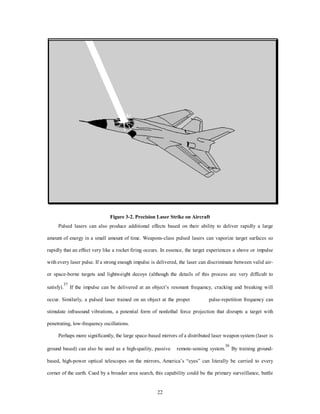 Figure 3-2. Precision Laser Strike on Aircraft 
Pulsed lasers can also produce additional effects based on their ability to deliver rapidly a large 
amount of energy in a small amount of time. Weapons-class pulsed lasers can vaporize target surfaces so 
rapidly that an effect very like a rocket firing occurs. In essence, the target experiences a shove or impulse 
with every laser pulse. If a strong enough impulse is delivered, the laser can discriminate between valid air-or 
space-borne targets and lightweight decoys (although the details of this process are very difficult to 
satisfy).37 If the impulse can be delivered at an object’s resonant frequency, cracking and breaking will 
occur. Similarly, a pulsed laser trained on an object at the proper pulse-repetition frequency can 
stimulate infrasound vibrations, a potential form of nonlethal force projection that disrupts a target with 
22 
penetrating, low-frequency oscillations. 
Perhaps more significantly, the large space-based mirrors of a distributed laser weapon system (laser is 
ground based) can also be used as a high-quality, passive remote-sensing system.38 By training ground-based, 
high-power optical telescopes on the mirrors, America’s “eyes” can literally be carried to every 
corner of the earth. Cued by a broader area search, this capability could be the primary surveillance, battle 
 