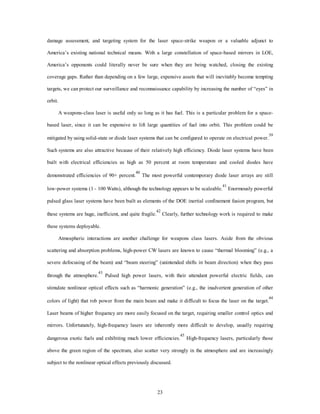 damage assessment, and targeting system for the laser space-strike weapon or a valuable adjunct to 
America’s existing national technical means. With a large constellation of space-based mirrors in LOE, 
America’s opponents could literally never be sure when they are being watched, closing the existing 
coverage gaps. Rather than depending on a few large, expensive assets that will inevitably become tempting 
targets, we can protect our surveillance and reconnaissance capability by increasing the number of “eyes” in 
23 
orbit. 
A weapons-class laser is useful only so long as it has fuel. This is a particular problem for a space-based 
laser, since it can be expensive to lift large quantities of fuel into orbit. This problem could be 
mitigated by using solid-state or diode laser systems that can be configured to operate on electrical power.39 
Such systems are also attractive because of their relatively high efficiency. Diode laser systems have been 
built with electrical efficiencies as high as 50 percent at room temperature and cooled diodes have 
demonstrated efficiencies of 90+ percent.40 The most powerful contemporary diode laser arrays are still 
low-power systems (1 - 100 Watts), although the technology appears to be scaleable.41 Enormously powerful 
pulsed glass laser systems have been built as elements of the DOE inertial confinement fusion program, but 
these systems are huge, inefficient, and quite fragile.42 Clearly, further technology work is required to make 
these systems deployable. 
Atmospheric interactions are another challenge for weapons class lasers. Aside from the obvious 
scattering and absorption problems, high-power CW lasers are known to cause “thermal blooming” (e.g., a 
severe defocusing of the beam) and “beam steering” (unintended shifts in beam direction) when they pass 
through the atmosphere.43 Pulsed high power lasers, with their attendant powerful electric fields, can 
stimulate nonlinear optical effects such as “harmonic generation” (e.g., the inadvertent generation of other 
colors of light) that rob power from the main beam and make it difficult to focus the laser on the target.44 
Laser beams of higher frequency are more easily focused on the target, requiring smaller control optics and 
mirrors. Unfortunately, high-frequency lasers are inherently more difficult to develop, usually requiring 
dangerous exotic fuels and exhibiting much lower efficiencies.45 High-frequency lasers, particularly those 
above the green region of the spectrum, also scatter very strongly in the atmosphere and are increasingly 
subject to the nonlinear optical effects previously discussed. 
 