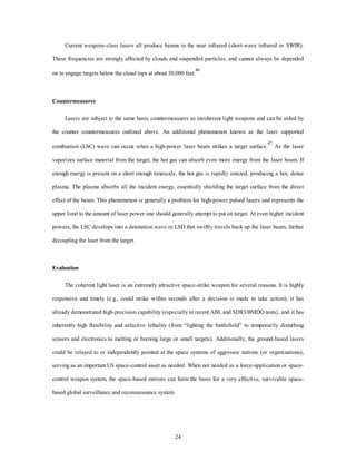 Current weapons-class lasers all produce beams in the near infrared (short-wave infrared or SWIR). 
These frequencies are strongly affected by clouds and suspended particles, and cannot always be depended 
on to engage targets below the cloud tops at about 30,000 feet.46 
24 
Countermeasures 
Lasers are subject to the same basic countermeasures as incoherent light weapons and can be aided by 
the counter countermeasures outlined above. An additional phenomenon known as the laser supported 
combustion (LSC) wave can occur when a high-power laser beam strikes a target surface.47 As the laser 
vaporizes surface material from the target, the hot gas can absorb even more energy from the laser beam. If 
enough energy is present on a short enough timescale, the hot gas is rapidly ionized, producing a hot, dense 
plasma. The plasma absorbs all the incident energy, essentially shielding the target surface from the direct 
effect of the beam. This phenomenon is generally a problem for high-power pulsed lasers and represents the 
upper limit to the amount of laser power one should generally attempt to put on target. At even higher incident 
powers, the LSC develops into a detonation wave or LSD that swiftly travels back up the laser beam, further 
decoupling the laser from the target. 
Evaluation 
The coherent light laser is an extremely attractive space-strike weapon for several reasons. It is highly 
responsive and timely (e.g., could strike within seconds after a decision is made to take action), it has 
already demonstrated high-precision capability (especially in recent ABL and SDIO/BMDO tests), and it has 
inherently high flexibility and selective lethality (from “lighting the battlefield” to temporarily disturbing 
sensors and electronics to melting or burning large or small targets). Additionally, the ground-based lasers 
could be relayed to or independently pointed at the space systems of aggressor nations (or organizations), 
serving as an important US space-control asset as needed. When not needed as a force-application or space-control 
weapon system, the space-based mirrors can form the basis for a very effective, survivable space-based 
global surveillance and reconnaissance system. 
 