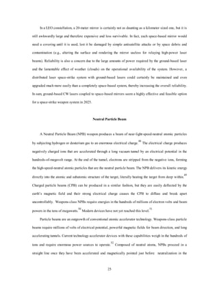 In a LEO constellation, a 20-meter mirror is certainly not as daunting as a kilometer sized one, but it is 
still awkwardly large and therefore expensive and less survivable. In fact, each space-based mirror would 
need a covering until it is used, lest it be damaged by simple antisatellite attacks or by space debris and 
contamination (e.g., altering the surface and rendering the mirror useless for relaying high-power laser 
beams). Reliability is also a concern due to the large amounts of power required by the ground-based laser 
and the lamentable effect of weather (clouds) on the operational availability of the system. However, a 
distributed laser space-strike system with ground-based lasers could certainly be maintained and even 
upgraded much more easily than a completely space-based system, thereby increasing the overall reliability. 
In sum, ground-based CW lasers coupled to space-based mirrors seem a highly effective and feasible option 
25 
for a space-strike weapon system in 2025. 
Neutral Particle Beam 
A Neutral Particle Beam (NPB) weapon produces a beam of near-light-speed-neutral atomic particles 
by subjecting hydrogen or deuterium gas to an enormous electrical charge.48 The electrical charge produces 
negatively charged ions that are accelerated through a long vacuum tunnel by an electrical potential in the 
hundreds-of-megavolt range. At the end of the tunnel, electrons are stripped from the negative ions, forming 
the high-speed-neutral atomic particles that are the neutral particle beam. The NPB delivers its kinetic energy 
directly into the atomic and subatomic structure of the target, literally heating the target from deep within.49 
Charged particle beams (CPB) can be produced in a similar fashion, but they are easily deflected by the 
earth’s magnetic field and their strong electrical charge causes the CPB to diffuse and break apart 
uncontrollably. Weapons-class NPBs require energies in the hundreds of millions of electron volts and beam 
powers in the tens of megawatts.50 Modern devices have not yet reached this level.51 
Particle beams are an outgrowth of conventional atomic accelerator technology. Weapons-class particle 
beams require millions of volts of electrical potential, powerful magnetic fields for beam direction, and long 
accelerating tunnels. Current technology accelerator devices with these capabilities weigh in the hundreds of 
tons and require enormous power sources to operate.52 Composed of neutral atoms, NPBs proceed in a 
straight line once they have been accelerated and magnetically pointed just before neutralization in the 
 