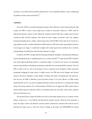 accelerator. An invisible beam of neutrally charged atoms is also remarkably difficult to sense, complicating 
26 
the problem of beam control and direction.53 
Capabilities 
Like lasers, NPBs are essentially light-speed weapons. More difficult to control and point than the light 
weapon, the NPB is strictly a line-of-sight device (cannot be redirected). Moreover, a NPB would be 
difficult and expensive to place in orbit. Many tons of material must be lifted and a complex device must be 
constructed under free-fall conditions. This means the power supply, accelerator, beam line, magnetic 
focusing and pointing device, stripper, maneuvering system, and SAT/BDA system must all be located on a 
large platform on orbit. A useful constellation of NPB systems in LOW must contain many platforms (dozens) 
to avoid gaps in coverage. A constellation in higher orbit would require fewer platforms, but it would be 
correspondingly more difficult to control the beam and put it on target. 
In addition, the NPB is strongly affected by passage through the atmosphere, attenuating and diffusing as 
it passes through dense gas or suspended aerosols (e.g., clouds, and dust).54 A space-based NPB is therefore 
most useful against high flying airborne or spaceborne targets. At relatively low powers, the penetrating 
beam can enter platforms and payloads, producing considerable heat and uncontrollable ionization. Thus, the 
NPB is useful at the low end of the spectrum of force, producing circuit disruption without necessarily 
permanently damaging the target system. At higher powers, the NPB most easily damages and destroys 
sensitive electronics, although it is fully capable of melting solid metals and igniting fuel and explosives. 
Like the laser, the NPB is inherently a precision-aimed weapon. To be most effective, an NPB weapon 
should therefore receive very precise targeting information (inches) and must have a pointing and tracking 
system with extreme stability (10 to 100 nanoradians). With this level of support, the NPB would be able to 
quickly disable targets by centering its effect on vulnerable points (e.g., fuel tanks, control cables, guidance 
and control electronics, etc.). 
Like the pulsed laser weapon, the NPB can be used to discriminate against decoys in a ballistic missile 
defense scenario (e.g., a very difficult, but theoretically possible mission). When the beam penetrates a 
target, the target’s atomic and subatomic structure produce characteristic emissions that could be used to 
determine the target’s mass or assess the extent of damage to the target. The SDIO/BMDO has already 
 