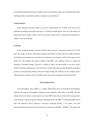 researched and demonstrated detector modules based on proportional counter and scintillating fiber-optics 
technologies that are reportedly scaleable to weapon-level specifications.55 
27 
Countermeasures 
Rapid maneuvers and dense shields are the best countermeasures for an NPB. If the beam can be 
generated successfully and pointed at the target, it is difficult to defend against. Since the beam deposits its 
energy deep into the target’s atomic structure, the primary weapon effect is penetrating heat deposited so 
rapidly it causes great damage. 
Evaluation 
It does not appear feasible to develop an NPB weapon system as a space-based system even by 2025 
due to the weight, size, power, and inherent complexity of the NPB. Also, due to the line-of-sight restrictions, 
the timeliness and responsiveness would be low to moderate as the weapon “waited” for the target to move 
within view. The flexibility and selective lethality of the NPB is also moderate in that it can range from 
temporary to permanent damage. Precision is excellent in theory, but questionable in use due to earth’s 
magnetic field and countermeasures. Since the beam is strongly affected by passage through the atmosphere, 
ground-or sea-based targets probably could not be targeted. Finally, the reliability of such a complex, easily-affected 
weapon is moderate at best. The NPB weapon system does not appear to be practical in 2025. 
Electromagnetic Pulse 
An electromagnetic pulse (EMP) is a sudden, high-intensity burst of broad-band electromagnetic 
radiation. The range of electromagnetic frequencies present depends on the source of the EMP. The high-altitude 
airburst of a nuclear weapon produces an intense EMP which, because of the relatively long duration 
of the explosion, contains strong low-frequency components (below 100 MHz).56 Conventional EMP devices 
built with explosively driven, high-power microwave technology produce a less intense, very short 
(nanoseconds) burst composed primarily of microwave frequencies (100 MHz - 100 Ghz).57 The range of the 
 