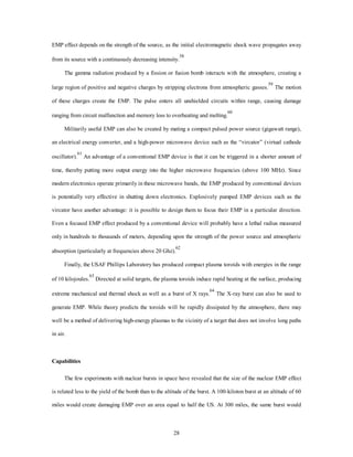 EMP effect depends on the strength of the source, as the initial electromagnetic shock wave propagates away 
from its source with a continuously decreasing intensity.58 
The gamma radiation produced by a fission or fusion bomb interacts with the atmosphere, creating a 
large region of positive and negative charges by stripping electrons from atmospheric gasses.59 The motion 
of these charges create the EMP. The pulse enters all unshielded circuits within range, causing damage 
ranging from circuit malfunction and memory loss to overheating and melting.60 
Militarily useful EMP can also be created by mating a compact pulsed power source (gigawatt range), 
an electrical energy converter, and a high-power microwave device such as the “vircator” (virtual cathode 
oscillator).61 An advantage of a conventional EMP device is that it can be triggered in a shorter amount of 
time, thereby putting more output energy into the higher microwave frequencies (above 100 MHz). Since 
modern electronics operate primarily in these microwave bands, the EMP produced by conventional devices 
is potentially very effective in shutting down electronics. Explosively pumped EMP devices such as the 
vircator have another advantage: it is possible to design them to focus their EMP in a particular direction. 
Even a focused EMP effect produced by a conventional device will probably have a lethal radius measured 
only in hundreds to thousands of meters, depending upon the strength of the power source and atmospheric 
absorption (particularly at frequencies above 20 Ghz).62 
Finally, the USAF Phillips Laboratory has produced compact plasma toroids with energies in the range 
of 10 kilojoules.63 Directed at solid targets, the plasma toroids induce rapid heating at the surface, producing 
extreme mechanical and thermal shock as well as a burst of X rays.64 The X-ray burst can also be used to 
generate EMP. While theory predicts the toroids will be rapidly dissipated by the atmosphere, there may 
well be a method of delivering high-energy plasmas to the vicinity of a target that does not involve long paths 
28 
in air. 
Capabilities 
The few experiments with nuclear bursts in space have revealed that the size of the nuclear EMP effect 
is related less to the yield of the bomb than to the altitude of the burst. A 100-kiloton burst at an altitude of 60 
miles would create damaging EMP over an area equal to half the US. At 300 miles, the same burst would 
 