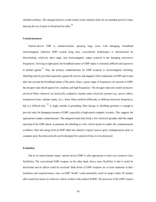 shielded satellites. The charged particles would remain in the radiation belts for an extended period of time, 
30 
denying the use of space to friend and foe alike.70 
Countermeasures 
Nuclear-driven EMP is omnidirectional, spraying large areas with damaging, broadband 
electromagnetic radiation. EMP created using more conventional technologies is characterized by 
directionality, relatively short range, and electromagnetic output centered in the damaging microwave 
frequencies. Arriving at light speed, the broadband nature of EMP makes it extremely difficult and expensive 
to defend against.71 Thus, the primary countermeasure for EMP weapons is electromagnetic shielding. 
Shielding must be provided separately against the electric and magnetic field components of EMP and it must 
take into account the broadband nature of the pulse. Since a great range of frequencies are present in EMP, 
the designer must shield against low, medium, and high frequencies. The designer must also install protective 
electrical filters wherever an electrically conductive channel enters electrical systems (e.g., power cables, 
transmission lines, antenna inputs, etc.). Since filters perform differently at different electrical frequencies, 
this is a difficult task. 72 A single mistake in grounding, filter design, or shielding geometry is enough to 
provide entry for damaging amounts of EMP, especially in high-speed computer circuitry. This suggests the 
appropriate counter countermeasure. The antagonist need only break a few electrical grounds, shift the output 
spectrum of his EMP attack, or penetrate the shielding at a few critical points to render this countermeasure 
worthless. Once the energy from an EMP effect has entered a region’s power grid, communications grid, or 
computer grid, the entire network can be disrupted for a period of time or even destroyed. 
Evaluation 
Due to its indiscriminate nature, nuclear-driven EMP is only appropriate in total war scenarios (zero 
flexibility). The conventional EMP weapon, on the other hand, shows more flexibility in that it could be 
directional and its effects could be localized. Both forms of EMP weapons are at least moderate in their 
timeliness and responsiveness, since an EMP “bomb” could potentially reach its target within 30 minutes 
after launch (by means of a delivery vehicle similar to the modern ICBM). The precision of the EMP weapon 
 