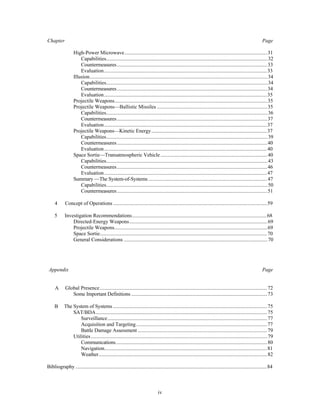 Chapter Page 
High-Power Microwave.............................................................................................................31 
Capabilities...........................................................................................................................32 
Countermeasures...................................................................................................................33 
Evaluation.............................................................................................................................33 
Illusion........................................................................................................................................34 
Capabilities...........................................................................................................................34 
Countermeasures...................................................................................................................34 
Evaluation.............................................................................................................................35 
Projectile Weapons.....................................................................................................................35 
Projectile Weapons—Ballistic Missiles ....................................................................................35 
Capabilities...........................................................................................................................36 
Countermeasures...................................................................................................................37 
Evaluation.............................................................................................................................37 
Projectile Weapons—Kinetic Energy.........................................................................................37 
Capabilities...........................................................................................................................39 
Countermeasures...................................................................................................................40 
Evaluation.............................................................................................................................40 
Space Sortie—Transatmospheric Vehicle ..................................................................................40 
Capabilities...........................................................................................................................43 
Countermeasures...................................................................................................................46 
Evaluation.............................................................................................................................47 
Summary —The System-of-Systems ...........................................................................................47 
Capabilities...........................................................................................................................50 
Countermeasures...................................................................................................................51 
4 Concept of Operations ......................................................................................................................59 
5 Investigation Recommendations........................................................................................................68 
Directed-Energy Weapons..........................................................................................................69 
Projectile Weapons.....................................................................................................................69 
Space Sortie................................................................................................................................70 
General Considerations ..............................................................................................................70 
Appendix Page 
A Global Presence ................................................................................................................................72 
Some Important Definitions ........................................................................................................73 
B The System of Systems ......................................................................................................................75 
SAT/BDA...................................................................................................................................75 
Surveillance..........................................................................................................................77 
Acquisition and Targeting.....................................................................................................77 
Battle Damage Assessment ...................................................................................................79 
Utilities .......................................................................................................................................79 
Communications....................................................................................................................80 
Navigation.............................................................................................................................81 
Weather.................................................................................................................................82 
Bibliography ...................................................................................................................................................84 
iv 
 