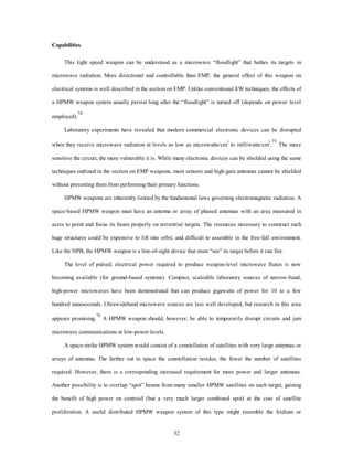 32 
Capabilities 
This light speed weapon can be understood as a microwave “floodlight” that bathes its targets in 
microwave radiation. More directional and controllable than EMP, the general effect of this weapon on 
electrical systems is well described in the section on EMP. Unlike conventional EW techniques, the effects of 
a HPMW weapon system usually persist long after the “floodlight” is turned off (depends on power level 
employed).74 
Laboratory experiments have revealed that modern commercial electronic devices can be disrupted 
when they receive microwave radiation at levels as low as microwatts/cm2 to milliwatts/cm2.75 The more 
sensitive the circuit, the more vulnerable it is. While many electronic devices can be shielded using the same 
techniques outlined in the section on EMP weapons, most sensors and high-gain antennas cannot be shielded 
without preventing them from performing their primary functions. 
HPMW weapons are inherently limited by the fundamental laws governing electromagnetic radiation. A 
space-based HPMW weapon must have an antenna or array of phased antennas with an area measured in 
acres to point and focus its beam properly on terrestrial targets. The resources necessary to construct such 
huge structures could be expensive to lift into orbit, and difficult to assemble in the free-fall environment. 
Like the NPB, the HPMW weapon is a line-of-sight device that must “see” its target before it can fire. 
The level of pulsed, electrical power required to produce weapon-level microwave fluxes is now 
becoming available (for ground-based systems). Compact, scaleable laboratory sources of narrow-band, 
high-power microwaves have been demonstrated that can produce gigawatts of power for 10 to a few 
hundred nanoseconds. Ultrawideband microwave sources are less well developed, but research in this area 
appears promising.76 A HPMW weapon should, however, be able to temporarily disrupt circuits and jam 
microwave communications at low-power levels. 
A space-strike HPMW system would consist of a constellation of satellites with very large antennas or 
arrays of antennas. The farther out in space the constellation resides, the fewer the number of satellites 
required. However, there is a corresponding increased requirement for more power and larger antennas. 
Another possibility is to overlap “spot” beams from many smaller HPMW satellites on each target, gaining 
the benefit of high power on centroid (but a very much larger combined spot) at the cost of satellite 
proliferation. A useful distributed HPMW weapon system of this type might resemble the Iridium or 
 
