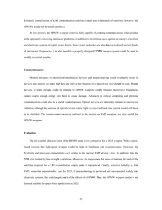 Teledesic constellations of LEO communication satellites (many tens to hundreds of satellites; however, the 
33 
HPMWs would not be small satellites). 
At low powers, the HPMW weapon system is fully capable of jamming communications when pointed 
at the opponent’s receiving stations or platforms, in addition to its obvious uses against an enemy’s electrical 
and electronic systems at higher power levels. Since water molecules are also known to absorb certain bands 
of microwave frequencies, it is also possible a properly designed HPMW weapon system could be used to 
modify terrestrial weather. 
Countermeasures 
Modern advances in microelectromechanical devices and nanotechnology could eventually result in 
devices and sensors so small that they are only a tiny fraction of a microwave wavelength in size. Minute 
devices, if small enough, could be immune to HPMW weapons simply because microwave frequencies 
cannot couple enough energy into them to cause damage. Advances in optical computing and photonic 
communications could also be a useful countermeasure. Optical devices are inherently immune to microwave 
radiation, although the sections of optical circuits where light is converted back into current would still have 
to be shielded. The countercountermeasures outlined in the section on EMP weapons are also useful for 
HPMW weapons. 
Evaluation 
The all-weather characteristics of the HPMW make it very attractive for a 2025 weapon. With a space-based 
version, this light-speed weapon would be high in timeliness and responsiveness. However, the 
flexibility and precision characteristics are similar to the nuclear EMP device—low. In addition, like the 
NPB, it is limited by line-of-sight restrictions. Moreover, its requirement for acres of antenna for each of the 
satellites required for a LEO constellation simply make it impractical. Finally, selective lethality is, like 
EMP, somewhat unpredictable. And by 2025, if nanotechnology is perfected and incorporated widely into 
electronic systems, this could negate much of the effects of a HPMW. Thus, the HPMW weapon system is not 
deemed suitable for space-force application in 2025. 
 